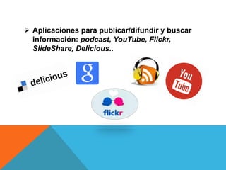  Aplicaciones para publicar/difundir y buscar
información: podcast, YouTube, Flickr,
SlideShare, Delicious..
 