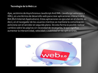 Tecnología de la Web 2.0
Ajax, acrónimo de Asynchronous JavaScript And XML (JavaScript asíncrono y
XML), es una técnica de desarrollo web para crear aplicaciones interactivas o
RIA (Rich Internet Applications). Estas aplicaciones se ejecutan en el cliente, es
decir, en el navegador de los usuarios mientras se mantiene la comunicación
asíncrona con el servidor en segundo plano. De esta forma es posible realizar
cambios sobre las páginas sin necesidad de recargarlas, lo que significa
aumentar la interactividad, velocidad y usabilidad en las aplicaciones.
 