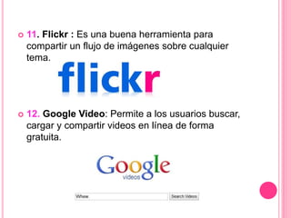  11. Flickr : Es una buena herramienta para
compartir un flujo de imágenes sobre cualquier
tema.
 12. Google Video: Permite a los usuarios buscar,
cargar y compartir videos en línea de forma
gratuita.
 