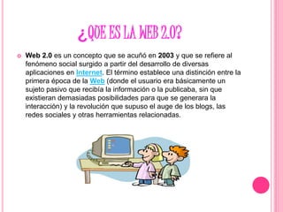 ¿QUE ES LA WEB 2.0?
 Web 2.0 es un concepto que se acuñó en 2003 y que se refiere al
fenómeno social surgido a partir del desarrollo de diversas
aplicaciones en Internet. El término establece una distinción entre la
primera época de la Web (donde el usuario era básicamente un
sujeto pasivo que recibía la información o la publicaba, sin que
existieran demasiadas posibilidades para que se generara la
interacción) y la revolución que supuso el auge de los blogs, las
redes sociales y otras herramientas relacionadas.
 