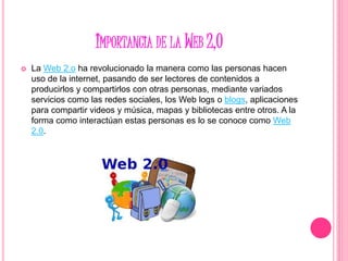 IMPORTANCIA DE LA WEB 2,0
 La Web 2.o ha revolucionado la manera como las personas hacen
uso de la internet, pasando de ser lectores de contenidos a
producirlos y compartirlos con otras personas, mediante variados
servicios como las redes sociales, los Web logs o blogs, aplicaciones
para compartir videos y música, mapas y bibliotecas entre otros. A la
forma como interactúan estas personas es lo se conoce como Web
2.0.
 