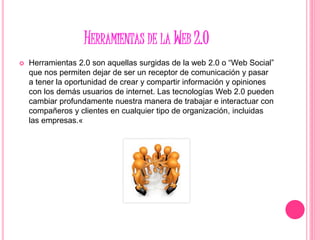 HERRAMIENTAS DE LA WEB 2.0
 Herramientas 2.0 son aquellas surgidas de la web 2.0 o “Web Social”
que nos permiten dejar de ser un receptor de comunicación y pasar
a tener la oportunidad de crear y compartir información y opiniones
con los demás usuarios de internet. Las tecnologías Web 2.0 pueden
cambiar profundamente nuestra manera de trabajar e interactuar con
compañeros y clientes en cualquier tipo de organización, incluidas
las empresas.«
 