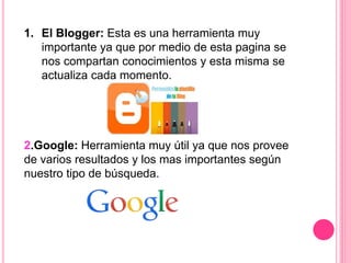 1. El Blogger: Esta es una herramienta muy
importante ya que por medio de esta pagina se
nos compartan conocimientos y esta misma se
actualiza cada momento.
2.Google: Herramienta muy útil ya que nos provee
de varios resultados y los mas importantes según
nuestro tipo de búsqueda.
 