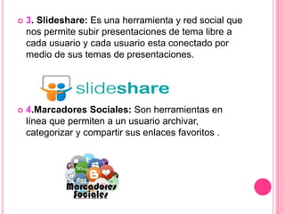  3. Slideshare: Es una herramienta y red social que
nos permite subir presentaciones de tema libre a
cada usuario y cada usuario esta conectado por
medio de sus temas de presentaciones.
 4.Marcadores Sociales: Son herramientas en
línea que permiten a un usuario archivar,
categorizar y compartir sus enlaces favoritos .
 