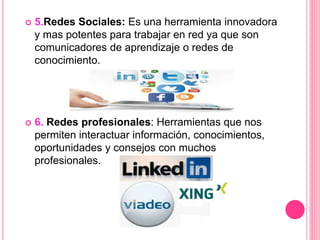  5.Redes Sociales: Es una herramienta innovadora
y mas potentes para trabajar en red ya que son
comunicadores de aprendizaje o redes de
conocimiento.
 6. Redes profesionales: Herramientas que nos
permiten interactuar información, conocimientos,
oportunidades y consejos con muchos
profesionales.
 