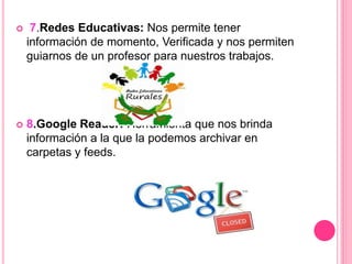  7.Redes Educativas: Nos permite tener
información de momento, Verificada y nos permiten
guiarnos de un profesor para nuestros trabajos.
 8.Google Reader: Herramienta que nos brinda
información a la que la podemos archivar en
carpetas y feeds.
 