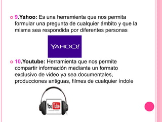  9.Yahoo: Es una herramienta que nos permita
formular una pregunta de cualquier ámbito y que la
misma sea respondida por diferentes personas
 10.Youtube: Herramienta que nos permite
compartir información mediante un formato
exclusivo de video ya sea documentales,
producciones antiguas, filmes de cualquier índole
 