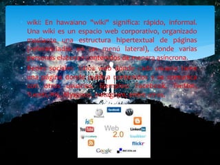 • wiki: En hawaiano "wiki" significa: rápido, informal.
Una wiki es un espacio web corporativo, organizado
mediante una estructura hipertextual de páginas
(referenciadas en un menú lateral), donde varias
personas elaboran contenidos de manera asíncrona.
• Redes sociales: Sitios web donde cada usuario tiene
una página donde publica contenidos y se comunica
con otros usuarios. Ejemplos: Facebook, Twitter,
Tuenti, Hi5, Myspace, Instagram, entre otras.
 
