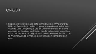 ORIGEN
 La primera vez que se uso este termino fue en 1999 por Darcy
DiNucci. Pero este no se hizo popular sino varios años después
cuando Dale Dougherty lo uso en una conferencia en la que
proponía los cambios inminentes que la web estaba sufriendo y
como los modelos de negocios y todo aquello relacionado con
la WEB incluyendo el manejo de información cambiaria con
esta.
 