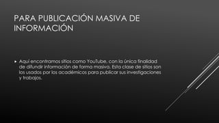 PARA PUBLICACIÓN MASIVA DE
INFORMACIÓN
 Aquí encontramos sitios como YouTube, con la única finalidad
de difundir información de forma masiva. Esta clase de sitios son
los usados por los académicos para publicar sus investigaciones
y trabajos.
 