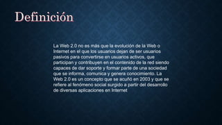 La Web 2.0 no es más que la evolución de la Web o
Internet en el que los usuarios dejan de ser usuarios
pasivos para convertirse en usuarios activos, que
participan y contribuyen en el contenido de la red siendo
capaces de dar soporte y formar parte de una sociedad
que se informa, comunica y genera conocimiento. La
Web 2.0 es un concepto que se acuñó en 2003 y que se
refiere al fenómeno social surgido a partir del desarrollo
de diversas aplicaciones en Internet
