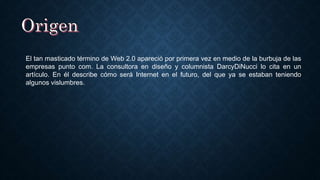 El tan masticado término de Web 2.0 apareció por primera vez en medio de la burbuja de las
empresas punto com. La consultora en diseño y columnista DarcyDiNucci lo cita en un
artículo. En él describe cómo será Internet en el futuro, del que ya se estaban teniendo
algunos vislumbres.