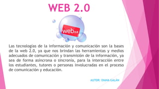 WEB 2.0
Las tecnologías de la información y comunicación son la bases
de la web 2.0, ya que nos brindan las herramientas y medios
adecuados de comunicación y transmisión de la información, ya
sea de forma asíncrona o sincronía, para la interacción entre
los estudiantes, tutores o personas involucradas en el proceso
de comunicación y educación.
AUTOR: DIANA GALÁN
 