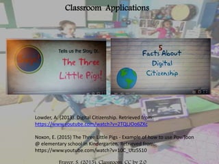 Classroom Applications
Lowder, A. (2013). Digital Citizenship. Retrieved from:
https://www.youtube.com/watch?v=2TQLJOo6ZXc
Noxon, E. (2015) The Three Little Pigs - Example of how to use PowToon
@ elementary school in Kindergarten. Retrieved from:
https://www.youtube.com/watch?v=10C_Utz5S10
 