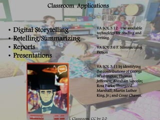 Classroom Applications
• Digital Storytelling
• Retelling/Summarizing
• Reports
• Presentations
VA SOL 3.12 Use available
technology for reading and
writing.
VA SOL 3.6 F. Summarizing
Fiction
VA SOL 3.11 b) identifying
the contributions of George
Washington; Thomas
Jefferson; Abraham Lincoln;
Rosa Parks; Thurgood
Marshall; Martin Luther
King, Jr.; and Cesar Chavez.
 