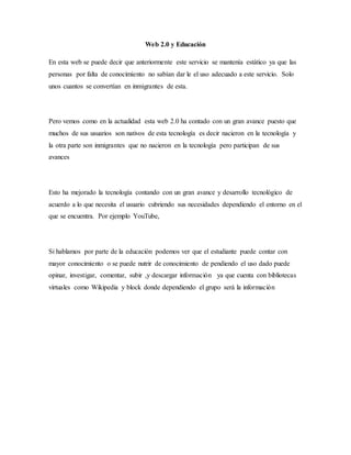 Web 2.0 y Educación
En esta web se puede decir que anteriormente este servicio se mantenía estático ya que las
personas por falta de conocimiento no sabían dar le el uso adecuado a este servicio. Solo
unos cuantos se convertían en inmigrantes de esta.
Pero vemos como en la actualidad esta web 2.0 ha contado con un gran avance puesto que
muchos de sus usuarios son nativos de esta tecnología es decir nacieron en la tecnología y
la otra parte son inmigrantes que no nacieron en la tecnología pero participan de sus
avances
Esto ha mejorado la tecnología contando con un gran avance y desarrollo tecnológico de
acuerdo a lo que necesita el usuario cubriendo sus necesidades dependiendo el entorno en el
que se encuentra. Por ejemplo YouTube,
Si hablamos por parte de la educación podemos ver que el estudiante puede contar con
mayor conocimiento o se puede nutrir de conocimiento de pendiendo el uso dado puede
opinar, investigar, comentar, subir ,y descargar información ya que cuenta con bibliotecas
virtuales como Wikipedia y block donde dependiendo el grupo será la información
