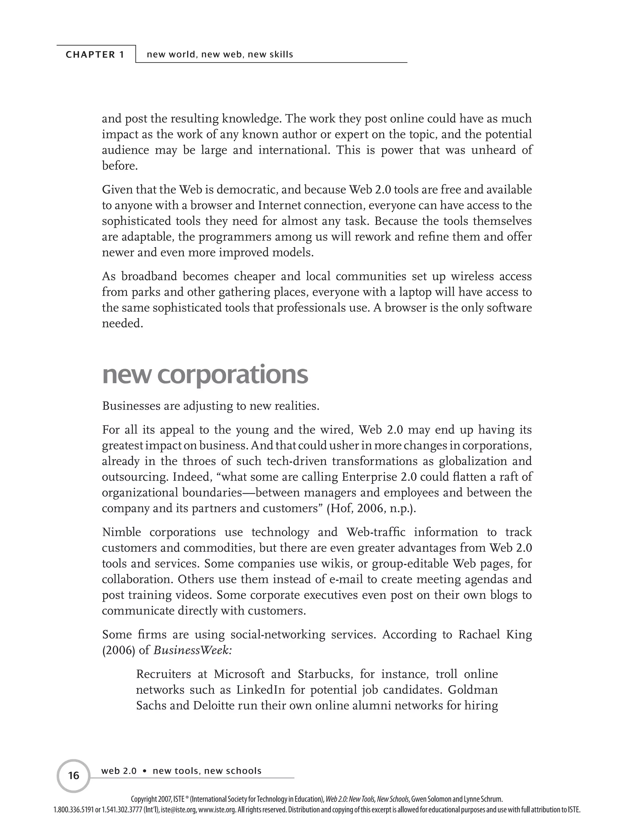 Chapter 1 new world, new web, new skills
web 2.0 • new tools, new schools
16
Copyright2007,ISTE®(InternationalSocietyforTechnologyinEducation),Web2.0:NewTools,NewSchools,GwenSolomonandLynneSchrum.
1.800.336.5191or1.541.302.3777(Int’l),iste@iste.org,www.iste.org.Allrightsreserved.DistributionandcopyingofthisexcerptisallowedforeducationalpurposesandusewithfullattributiontoISTE.
and post the resulting knowledge. The work they post online could have as much
impact as the work of any known author or expert on the topic, and the potential
audience may be large and international. This is power that was unheard of
before.
Given that the Web is democratic, and because Web 2.0 tools are free and available
to anyone with a browser and Internet connection, everyone can have access to the
sophisticated tools they need for almost any task. Because the tools themselves
are adaptable, the programmers among us will rework and refine them and offer
newer and even more improved models.
As broadband becomes cheaper and local communities set up wireless access
from parks and other gathering places, everyone with a laptop will have access to
the same sophisticated tools that professionals use. A browser is the only software
needed.
new corporations
Businesses are adjusting to new realities.
For all its appeal to the young and the wired, Web 2.0 may end up having its
greatest impact on business. And that could usher in more changes in corporations,
already in the throes of such tech-driven transformations as globalization and
outsourcing. Indeed, “what some are calling Enterprise 2.0 could flatten a raft of
organizational boundaries—between managers and employees and between the
company and its partners and customers” (Hof, 2006, n.p.).
Nimble corporations use technology and Web-traffic information to track
customers and commodities, but there are even greater advantages from Web 2.0
tools and services. Some companies use wikis, or group-editable Web pages, for
collaboration. Others use them instead of e-mail to create meeting agendas and
post training videos. Some corporate executives even post on their own blogs to
communicate directly with customers.
Some firms are using social-networking services. According to Rachael King
(2006) of BusinessWeek:
Recruiters at Microsoft and Starbucks, for instance, troll online
networks such as LinkedIn for potential job candidates. Goldman
Sachs and Deloitte run their own online alumni networks for hiring
 