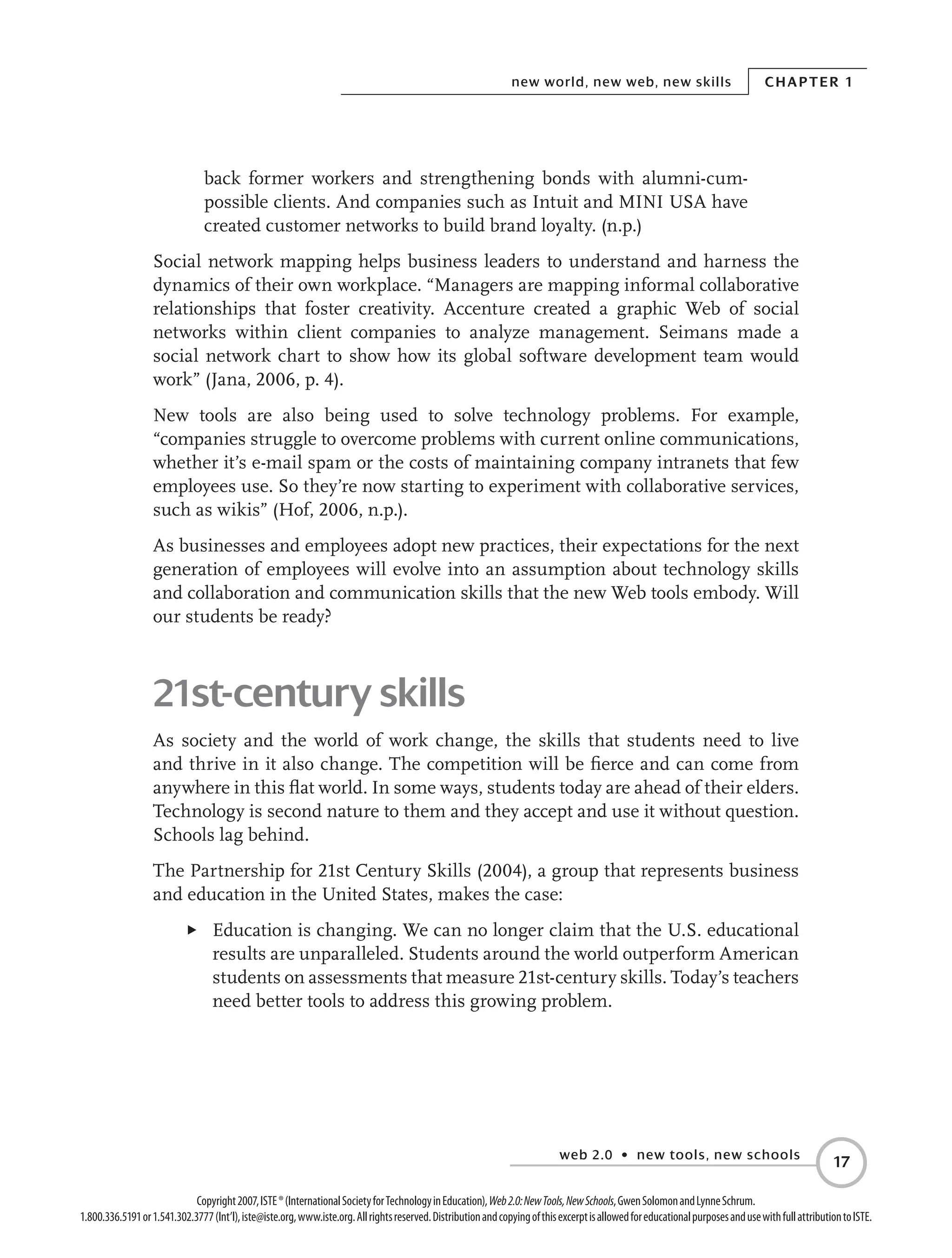 web 2.0 • new tools, new schools
Chapter 1new world, new web, new skills
17
Copyright2007,ISTE®(InternationalSocietyforTechnologyinEducation),Web2.0:NewTools,NewSchools,GwenSolomonandLynneSchrum.
1.800.336.5191or1.541.302.3777(Int’l),iste@iste.org,www.iste.org.Allrightsreserved.DistributionandcopyingofthisexcerptisallowedforeducationalpurposesandusewithfullattributiontoISTE.
back former workers and strengthening bonds with alumni-cum-
possible clients. And companies such as Intuit and MINI USA have
created customer networks to build brand loyalty. (n.p.)
Social network mapping helps business leaders to understand and harness the
dynamics of their own workplace. “Managers are mapping informal collaborative
relationships that foster creativity. Accenture created a graphic Web of social
networks within client companies to analyze management. Seimans made a
social network chart to show how its global software development team would
work” (Jana, 2006, p. 4).
New tools are also being used to solve technology problems. For example,
“companies struggle to overcome problems with current online communications,
whether it’s e-mail spam or the costs of maintaining company intranets that few
employees use. So they’re now starting to experiment with collaborative services,
such as wikis” (Hof, 2006, n.p.).
As businesses and employees adopt new practices, their expectations for the next
generation of employees will evolve into an assumption about technology skills
and collaboration and communication skills that the new Web tools embody. Will
our students be ready?
21st-century skills
As society and the world of work change, the skills that students need to live
and thrive in it also change. The competition will be fierce and can come from
anywhere in this flat world. In some ways, students today are ahead of their elders.
Technology is second nature to them and they accept and use it without question.
Schools lag behind.
The Partnership for 21st Century Skills (2004), a group that represents business
and education in the United States, makes the case:
E	 Education is changing. We can no longer claim that the U.S. educational
results are unparalleled. Students around the world outperform American
students on assessments that measure 21st-century skills. Today’s teachers
need better tools to address this growing problem.
 
