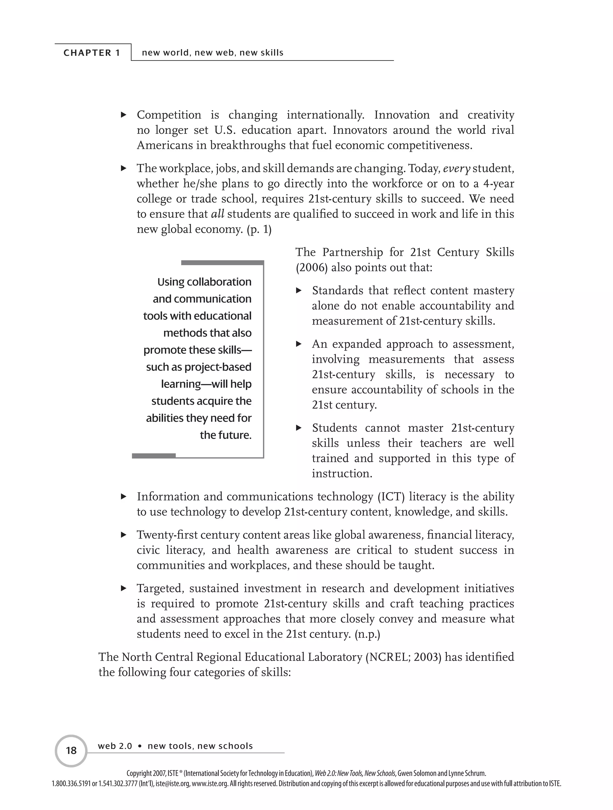Chapter 1 new world, new web, new skills
web 2.0 • new tools, new schools
18
Copyright2007,ISTE®(InternationalSocietyforTechnologyinEducation),Web2.0:NewTools,NewSchools,GwenSolomonandLynneSchrum.
1.800.336.5191or1.541.302.3777(Int’l),iste@iste.org,www.iste.org.Allrightsreserved.DistributionandcopyingofthisexcerptisallowedforeducationalpurposesandusewithfullattributiontoISTE.
E	 Competition is changing internationally. Innovation and creativity
no longer set U.S. education apart. Innovators around the world rival
Americans in breakthroughs that fuel economic competitiveness.
E	 The workplace, jobs, and skill demands are changing. Today, every student,
whether he/she plans to go directly into the workforce or on to a 4-year
college or trade school, requires 21st-century skills to succeed. We need
to ensure that all students are qualified to succeed in work and life in this
new global economy. (p. 1)
The Partnership for 21st Century Skills
(2006) also points out that:
E	 Standards that reflect content mastery
alone do not enable accountability and
measurement of 21st-century skills.
E	 An expanded approach to assessment,
involving measurements that assess
21st-century skills, is necessary to
ensure accountability of schools in the
21st century.
E	 Students cannot master 21st-century
skills unless their teachers are well
trained and supported in this type of
instruction.
E	 Information and communications technology (ICT) literacy is the ability
to use technology to develop 21st-century content, knowledge, and skills.
E	 Twenty-first century content areas like global awareness, financial literacy,
civic literacy, and health awareness are critical to student success in
communities and workplaces, and these should be taught.
E	 Targeted, sustained investment in research and development initiatives
is required to promote 21st-century skills and craft teaching practices
and assessment approaches that more closely convey and measure what
students need to excel in the 21st century. (n.p.)
The North Central Regional Educational Laboratory (NCREL; 2003) has identified
the following four categories of skills:
Using collaboration
and communication
tools with educational
methods that also
promote these skills—
such as project-based
learning—will help
students acquire the
abilities they need for
the future.
 