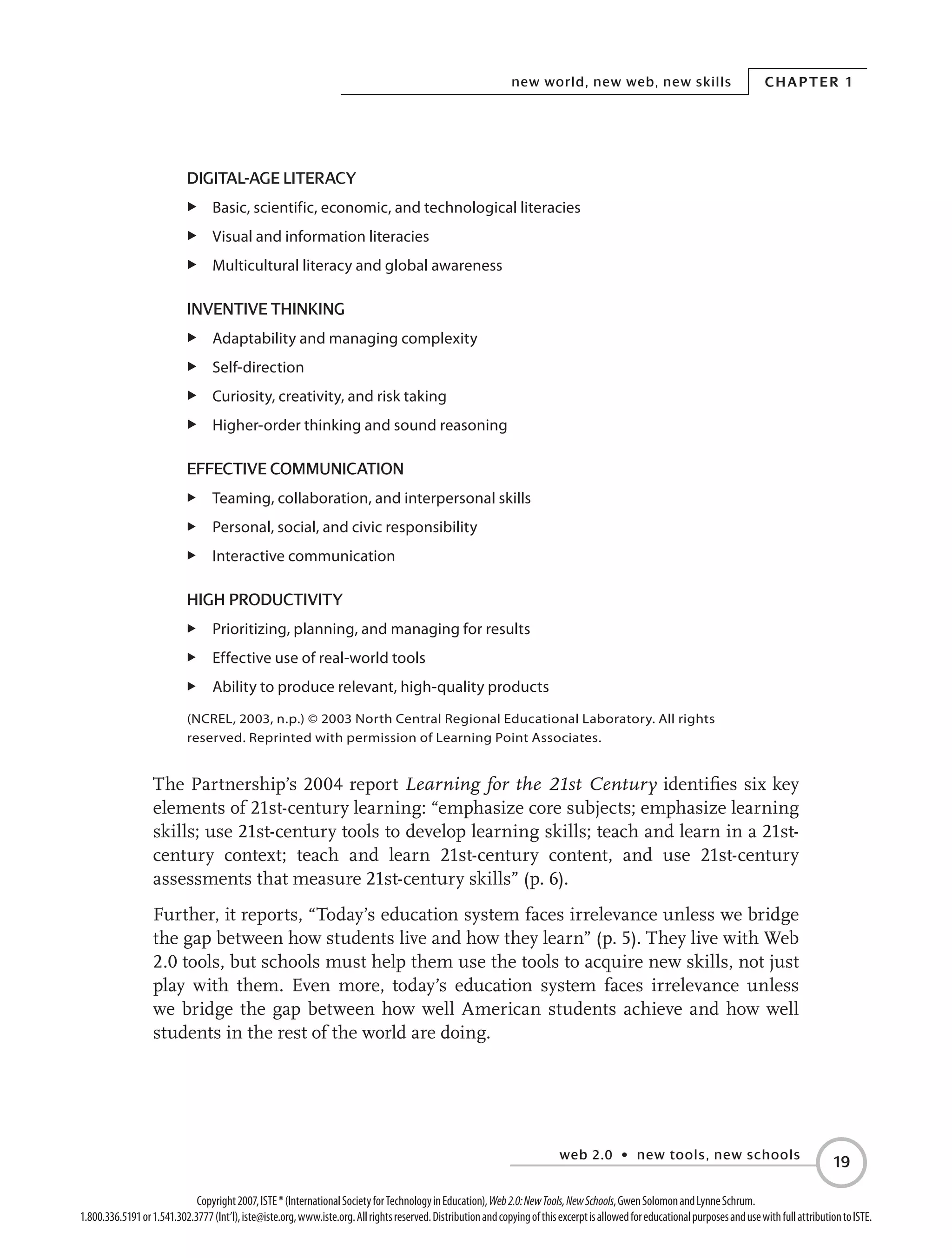 web 2.0 • new tools, new schools
Chapter 1new world, new web, new skills
19
Copyright2007,ISTE®(InternationalSocietyforTechnologyinEducation),Web2.0:NewTools,NewSchools,GwenSolomonandLynneSchrum.
1.800.336.5191or1.541.302.3777(Int’l),iste@iste.org,www.iste.org.Allrightsreserved.DistributionandcopyingofthisexcerptisallowedforeducationalpurposesandusewithfullattributiontoISTE.
Digital-Age Literacy
E	 Basic, scientific, economic, and technological literacies
E	 Visual and information literacies
E	 Multicultural literacy and global awareness
Inventive Thinking
E	 Adaptability and managing complexity
E	 Self-direction
E	 Curiosity, creativity, and risk taking
E	 Higher-order thinking and sound reasoning
Effective Communication
E	 Teaming, collaboration, and interpersonal skills
E	 Personal, social, and civic responsibility
E	 Interactive communication
High Productivity
E	 Prioritizing, planning, and managing for results
E	 Effective use of real-world tools
E	 Ability to produce relevant, high-quality products
(NCREL, 2003, n.p.) © 2003 North Central Regional Educational Laboratory. All rights
reserved. Reprinted with permission of Learning Point Associates.
The Partnership’s 2004 report Learning for the 21st Century identifies six key
elements of 21st-century learning: “emphasize core subjects; emphasize learning
skills; use 21st-century tools to develop learning skills; teach and learn in a 21st-
century context; teach and learn 21st-century content, and use 21st-century
assessments that measure 21st-century skills” (p. 6).
Further, it reports, “Today’s education system faces irrelevance unless we bridge
the gap between how students live and how they learn” (p. 5). They live with Web
2.0 tools, but schools must help them use the tools to acquire new skills, not just
play with them. Even more, today’s education system faces irrelevance unless
we bridge the gap between how well American students achieve and how well
students in the rest of the world are doing.
 