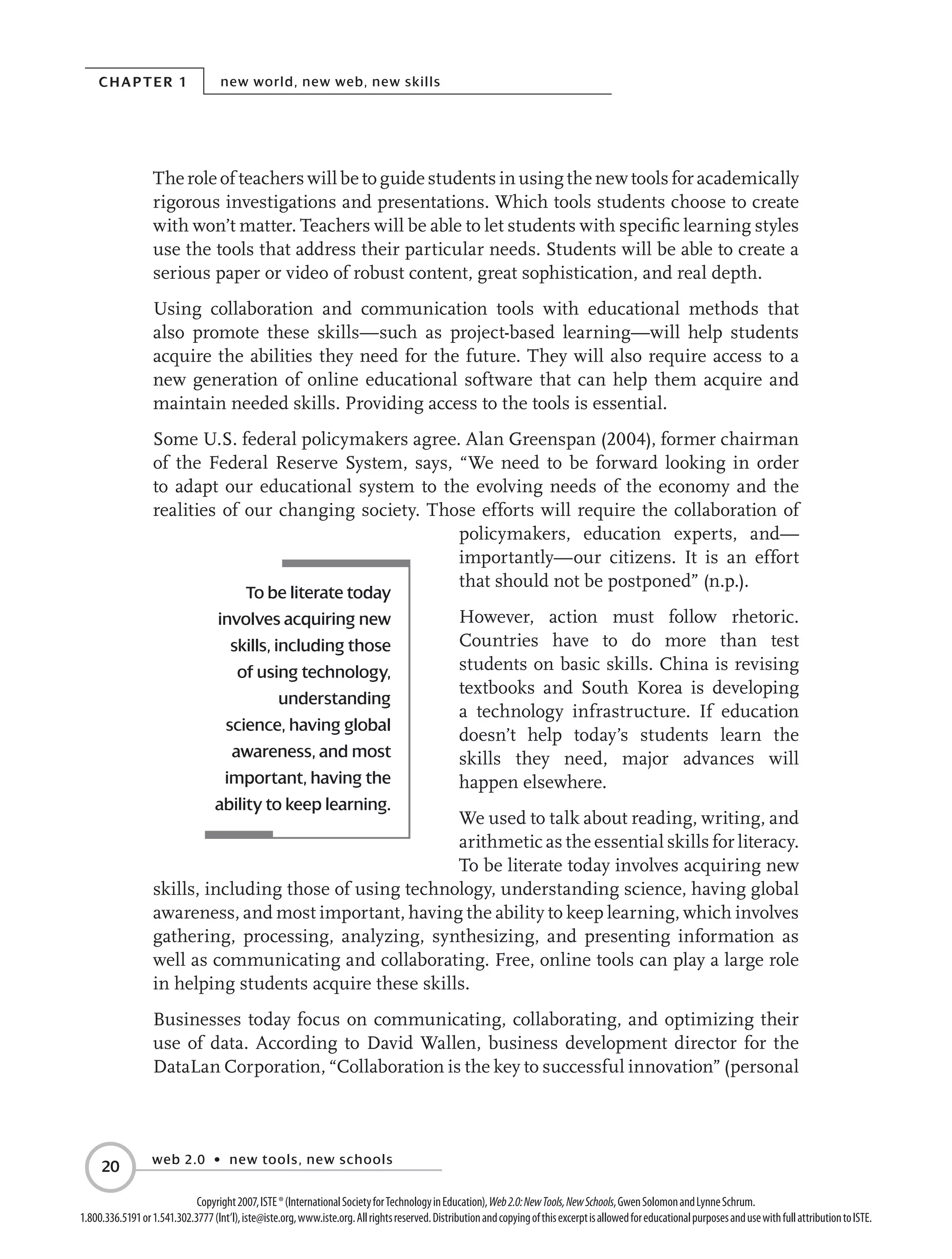 Chapter 1 new world, new web, new skills
web 2.0 • new tools, new schools
20
Copyright2007,ISTE®(InternationalSocietyforTechnologyinEducation),Web2.0:NewTools,NewSchools,GwenSolomonandLynneSchrum.
1.800.336.5191or1.541.302.3777(Int’l),iste@iste.org,www.iste.org.Allrightsreserved.DistributionandcopyingofthisexcerptisallowedforeducationalpurposesandusewithfullattributiontoISTE.
The role of teachers will be to guide students in using the new tools for academically
rigorous investigations and presentations. Which tools students choose to create
with won’t matter. Teachers will be able to let students with specific learning styles
use the tools that address their particular needs. Students will be able to create a
serious paper or video of robust content, great sophistication, and real depth.
Using collaboration and communication tools with educational methods that
also promote these skills—such as project-based learning—will help students
acquire the abilities they need for the future. They will also require access to a
new generation of online educational software that can help them acquire and
maintain needed skills. Providing access to the tools is essential.
Some U.S. federal policymakers agree. Alan Greenspan (2004), former chairman
of the Federal Reserve System, says, “We need to be forward looking in order
to adapt our educational system to the evolving needs of the economy and the
realities of our changing society. Those efforts will require the collaboration of
policymakers, education experts, and—
importantly—our citizens. It is an effort
that should not be postponed” (n.p.).
However, action must follow rhetoric.
Countries have to do more than test
students on basic skills. China is revising
textbooks and South Korea is developing
a technology infrastructure. If education
doesn’t help today’s students learn the
skills they need, major advances will
happen elsewhere.
We used to talk about reading, writing, and
arithmetic as the essential skills for literacy.
To be literate today involves acquiring new
skills, including those of using technology, understanding science, having global
awareness, and most important, having the ability to keep learning, which involves
gathering, processing, analyzing, synthesizing, and presenting information as
well as communicating and collaborating. Free, online tools can play a large role
in helping students acquire these skills.
Businesses today focus on communicating, collaborating, and optimizing their
use of data. According to David Wallen, business development director for the
DataLan Corporation, “Collaboration is the key to successful innovation” (personal
To be literate today
involves acquiring new
skills, including those
of using technology,
understanding
science, having global
awareness, and most
important, having the
ability to keep learning.
 
