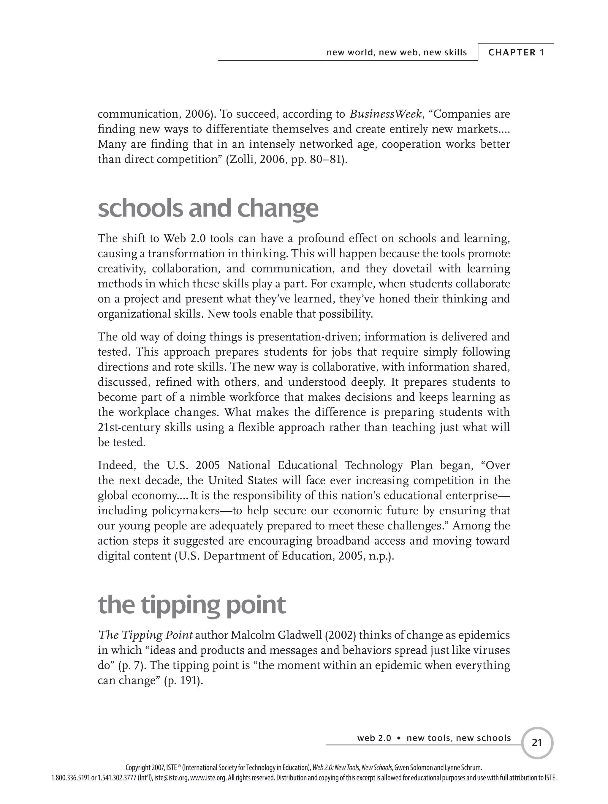web 2.0 • new tools, new schools
Chapter 1new world, new web, new skills
21
Copyright2007,ISTE®(InternationalSocietyforTechnologyinEducation),Web2.0:NewTools,NewSchools,GwenSolomonandLynneSchrum.
1.800.336.5191or1.541.302.3777(Int’l),iste@iste.org,www.iste.org.Allrightsreserved.DistributionandcopyingofthisexcerptisallowedforeducationalpurposesandusewithfullattributiontoISTE.
communication, 2006). To succeed, according to BusinessWeek, “Companies are
finding new ways to differentiate themselves and create entirely new markets.…
Many are finding that in an intensely networked age, cooperation works better
than direct competition” (Zolli, 2006, pp. 80–81).
schools and change
The shift to Web 2.0 tools can have a profound effect on schools and learning,
causing a transformation in thinking. This will happen because the tools promote
creativity, collaboration, and communication, and they dovetail with learning
methods in which these skills play a part. For example, when students collaborate
on a project and present what they’ve learned, they’ve honed their thinking and
organizational skills. New tools enable that possibility.
The old way of doing things is presentation-driven; information is delivered and
tested. This approach prepares students for jobs that require simply following
directions and rote skills. The new way is collaborative, with information shared,
discussed, refined with others, and understood deeply. It prepares students to
become part of a nimble workforce that makes decisions and keeps learning as
the workplace changes. What makes the difference is preparing students with
21st-century skills using a flexible approach rather than teaching just what will
be tested.
Indeed, the U.S. 2005 National Educational Technology Plan began, “Over
the next decade, the United States will face ever increasing competition in the
global economy.… It is the responsibility of this nation’s educational enterprise—
including policymakers—to help secure our economic future by ensuring that
our young people are adequately prepared to meet these challenges.” Among the
action steps it suggested are encouraging broadband access and moving toward
digital content (U.S. Department of Education, 2005, n.p.).
the tipping point
The Tipping Point author Malcolm Gladwell (2002) thinks of change as epidemics
in which “ideas and products and messages and behaviors spread just like viruses
do” (p. 7). The tipping point is “the moment within an epidemic when everything
can change” (p. 191).
 