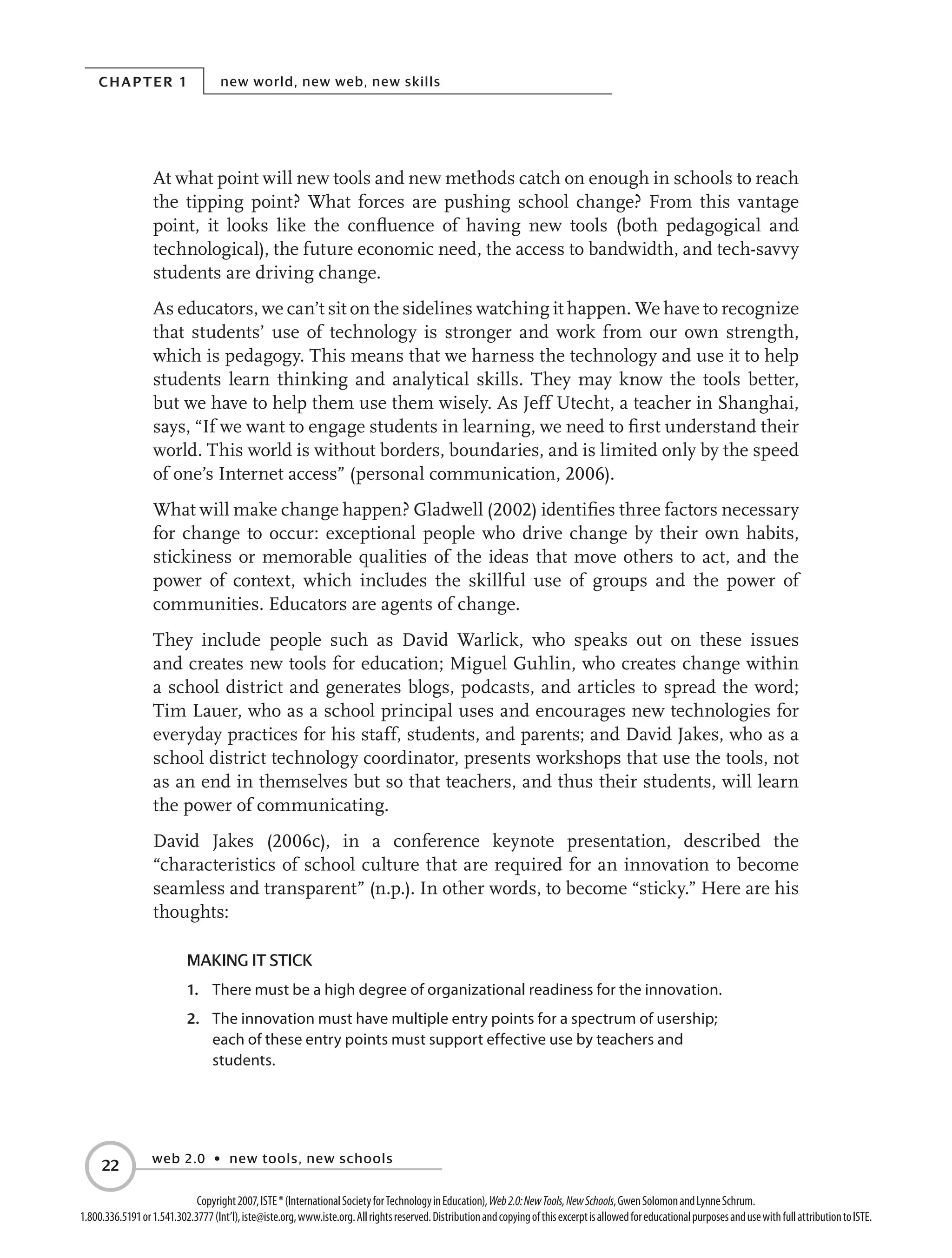Chapter 1 new world, new web, new skills
web 2.0 • new tools, new schools
22
Copyright2007,ISTE®(InternationalSocietyforTechnologyinEducation),Web2.0:NewTools,NewSchools,GwenSolomonandLynneSchrum.
1.800.336.5191or1.541.302.3777(Int’l),iste@iste.org,www.iste.org.Allrightsreserved.DistributionandcopyingofthisexcerptisallowedforeducationalpurposesandusewithfullattributiontoISTE.
At what point will new tools and new methods catch on enough in schools to reach
the tipping point? What forces are pushing school change? From this vantage
point, it looks like the confluence of having new tools (both pedagogical and
technological), the future economic need, the access to bandwidth, and tech-savvy
students are driving change.
As educators, we can’t sit on the sidelines watching it happen. We have to recognize
that students’ use of technology is stronger and work from our own strength,
which is pedagogy. This means that we harness the technology and use it to help
students learn thinking and analytical skills. They may know the tools better,
but we have to help them use them wisely. As Jeff Utecht, a teacher in Shanghai,
says, “If we want to engage students in learning, we need to first understand their
world. This world is without borders, boundaries, and is limited only by the speed
of one’s Internet access” (personal communication, 2006).
What will make change happen? Gladwell (2002) identifies three factors necessary
for change to occur: exceptional people who drive change by their own habits,
stickiness or memorable qualities of the ideas that move others to act, and the
power of context, which includes the skillful use of groups and the power of
communities. Educators are agents of change.
They include people such as David Warlick, who speaks out on these issues
and creates new tools for education; Miguel Guhlin, who creates change within
a school district and generates blogs, podcasts, and articles to spread the word;
Tim Lauer, who as a school principal uses and encourages new technologies for
everyday practices for his staff, students, and parents; and David Jakes, who as a
school district technology coordinator, presents workshops that use the tools, not
as an end in themselves but so that teachers, and thus their students, will learn
the power of communicating.
David Jakes (2006c), in a conference keynote presentation, described the
“characteristics of school culture that are required for an innovation to become
seamless and transparent” (n.p.). In other words, to become “sticky.” Here are his
thoughts:
Making IT Stick
1.	 There must be a high degree of organizational readiness for the innovation.
2.	 The innovation must have multiple entry points for a spectrum of usership;
each of these entry points must support effective use by teachers and
students.
 