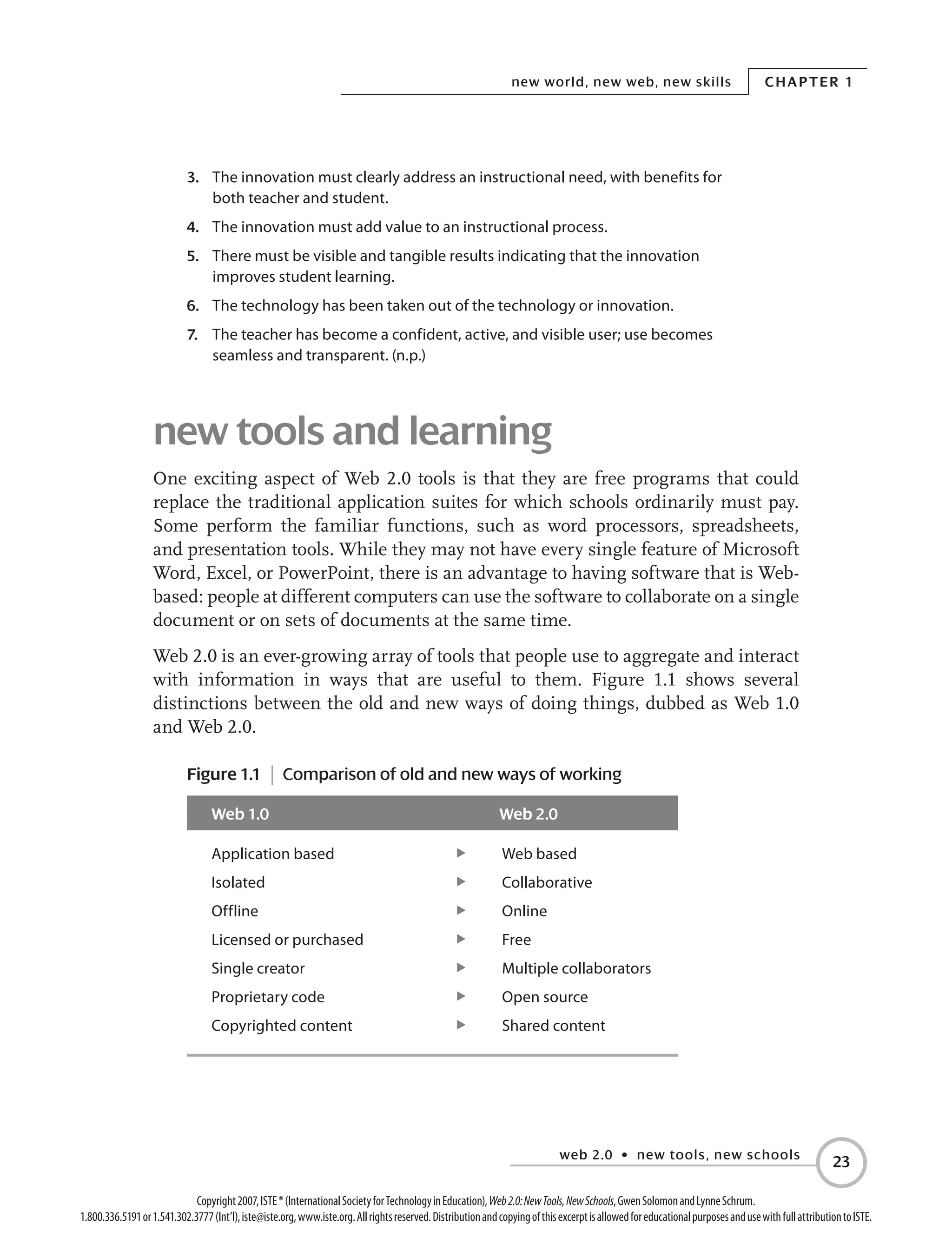 web 2.0 • new tools, new schools
Chapter 1new world, new web, new skills
23
Copyright2007,ISTE®(InternationalSocietyforTechnologyinEducation),Web2.0:NewTools,NewSchools,GwenSolomonandLynneSchrum.
1.800.336.5191or1.541.302.3777(Int’l),iste@iste.org,www.iste.org.Allrightsreserved.DistributionandcopyingofthisexcerptisallowedforeducationalpurposesandusewithfullattributiontoISTE.
3.	 The innovation must clearly address an instructional need, with benefits for
both teacher and student.
4.	 The innovation must add value to an instructional process.
5.	 There must be visible and tangible results indicating that the innovation
improves student learning.
6.	 The technology has been taken out of the technology or innovation.
7.	 The teacher has become a confident, active, and visible user; use becomes
seamless and transparent. (n.p.)
new tools and learning
One exciting aspect of Web 2.0 tools is that they are free programs that could
replace the traditional application suites for which schools ordinarily must pay.
Some perform the familiar functions, such as word processors, spreadsheets,
and presentation tools. While they may not have every single feature of Microsoft
Word, Excel, or PowerPoint, there is an advantage to having software that is Web-
based: people at different computers can use the software to collaborate on a single
document or on sets of documents at the same time.
Web 2.0 is an ever-growing array of tools that people use to aggregate and interact
with information in ways that are useful to them. Figure 1.1 shows several
distinctions between the old and new ways of doing things, dubbed as Web 1.0
and Web 2.0.
Figure 1.1 | Comparison of old and new ways of working
Web 1.0 Web 2.0
Application based	 E Web based
Isolated	 E Collaborative
Offline	 E Online
Licensed or purchased	 E Free
Single creator	 E Multiple collaborators
Proprietary code	 E Open source
Copyrighted content	 E Shared content
 
