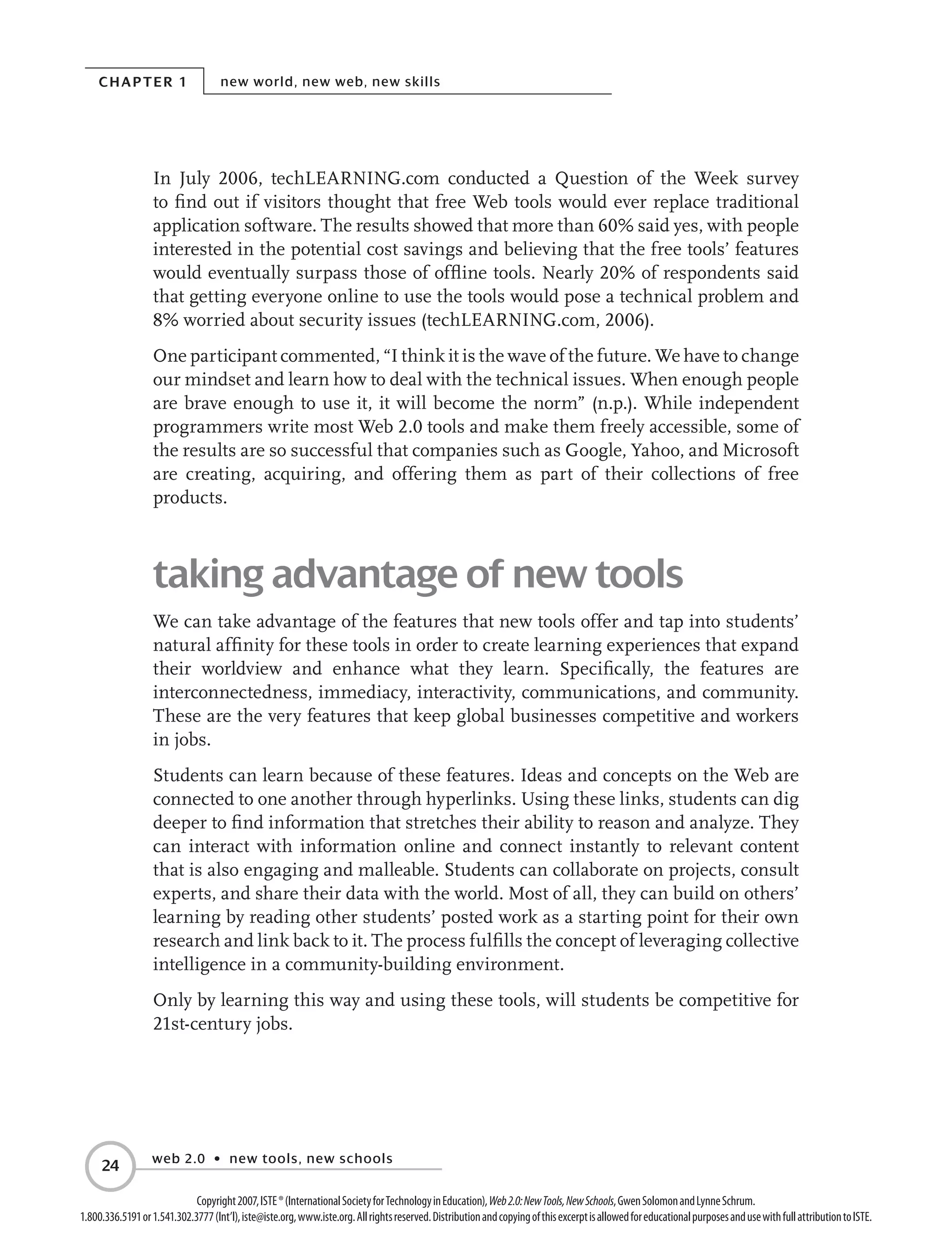 Chapter 1 new world, new web, new skills
web 2.0 • new tools, new schools
24
Copyright2007,ISTE®(InternationalSocietyforTechnologyinEducation),Web2.0:NewTools,NewSchools,GwenSolomonandLynneSchrum.
1.800.336.5191or1.541.302.3777(Int’l),iste@iste.org,www.iste.org.Allrightsreserved.DistributionandcopyingofthisexcerptisallowedforeducationalpurposesandusewithfullattributiontoISTE.
In July 2006, techLEARNING.com conducted a Question of the Week survey
to find out if visitors thought that free Web tools would ever replace traditional
application software. The results showed that more than 60% said yes, with people
interested in the potential cost savings and believing that the free tools’ features
would eventually surpass those of offline tools. Nearly 20% of respondents said
that getting everyone online to use the tools would pose a technical problem and
8% worried about security issues (techLEARNING.com, 2006).
One participant commented, “I think it is the wave of the future. We have to change
our mindset and learn how to deal with the technical issues. When enough people
are brave enough to use it, it will become the norm” (n.p.). While independent
programmers write most Web 2.0 tools and make them freely accessible, some of
the results are so successful that companies such as Google, Yahoo, and Microsoft
are creating, acquiring, and offering them as part of their collections of free
products.
taking advantage of new tools
We can take advantage of the features that new tools offer and tap into students’
natural affinity for these tools in order to create learning experiences that expand
their worldview and enhance what they learn. Specifically, the features are
interconnectedness, immediacy, interactivity, communications, and community.
These are the very features that keep global businesses competitive and workers
in jobs.
Students can learn because of these features. Ideas and concepts on the Web are
connected to one another through hyperlinks. Using these links, students can dig
deeper to find information that stretches their ability to reason and analyze. They
can interact with information online and connect instantly to relevant content
that is also engaging and malleable. Students can collaborate on projects, consult
experts, and share their data with the world. Most of all, they can build on others’
learning by reading other students’ posted work as a starting point for their own
research and link back to it. The process fulfills the concept of leveraging collective
intelligence in a community-building environment.
Only by learning this way and using these tools, will students be competitive for
21st-century jobs.
 