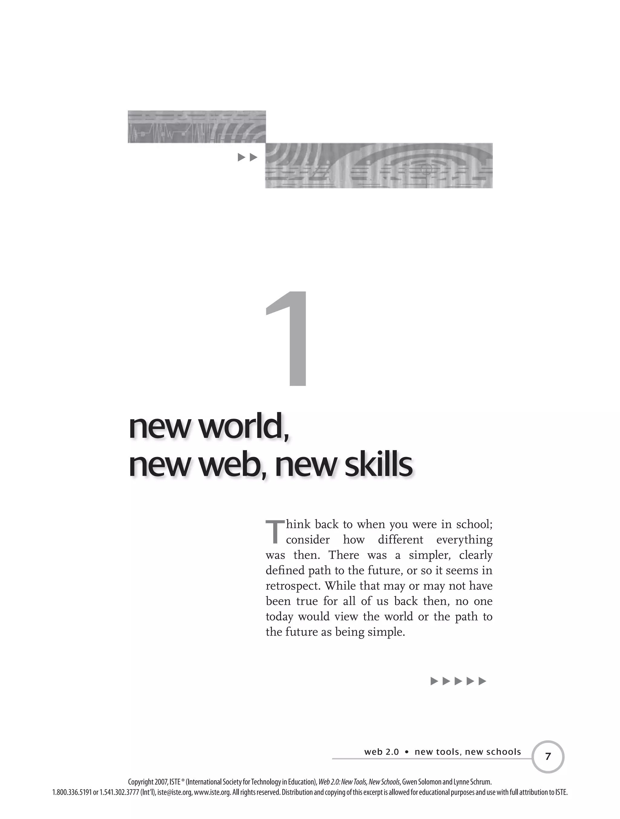 web 2.0 • new tools, new schools

Copyright2007,ISTE®(InternationalSocietyforTechnologyinEducation),Web2.0:NewTools,NewSchools,GwenSolomonandLynneSchrum.
1.800.336.5191or1.541.302.3777(Int’l),iste@iste.org,www.iste.org.Allrightsreserved.DistributionandcopyingofthisexcerptisallowedforeducationalpurposesandusewithfullattributiontoISTE.
E E E E E
Think back to when you were in school;
consider how different everything
was then. There was a simpler, clearly
defined path to the future, or so it seems in
retrospect. While that may or may not have
been true for all of us back then, no one
today would view the world or the path to
the future as being simple.
E E
new world,
new web, new skills
1
 