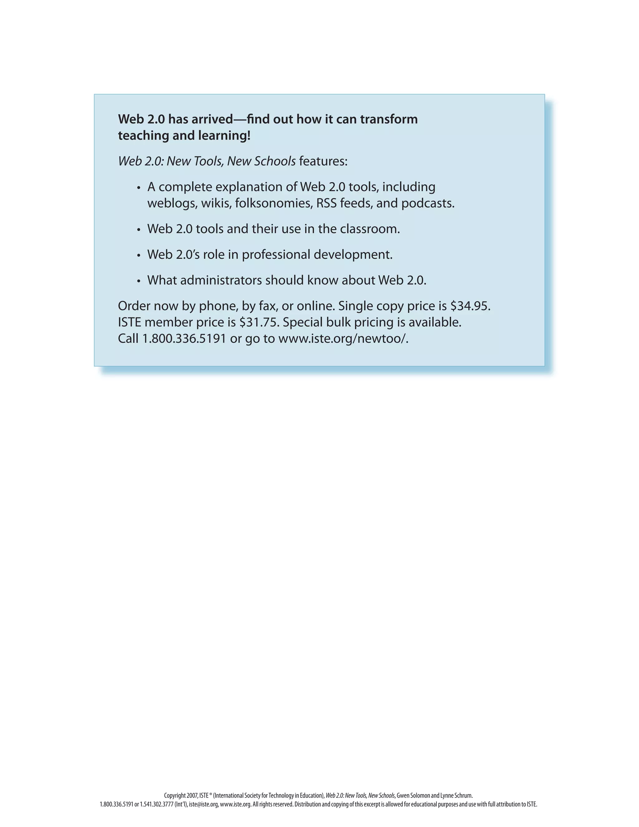 Copyright2007,ISTE®(InternationalSocietyforTechnologyinEducation),Web2.0:NewTools,NewSchools,GwenSolomonandLynneSchrum.
1.800.336.5191or1.541.302.3777(Int’l),iste@iste.org,www.iste.org.Allrightsreserved.DistributionandcopyingofthisexcerptisallowedforeducationalpurposesandusewithfullattributiontoISTE.
Web 2.0 has arrived—find out how it can transform
teaching and learning!
Web 2.0: New Tools, New Schools features:
	 •	 A complete explanation of Web 2.0 tools, including
weblogs, wikis, folksonomies, RSS feeds, and podcasts.
	 •	 Web 2.0 tools and their use in the classroom.
	 •	 Web 2.0’s role in professional development.
	 •	 What administrators should know about Web 2.0.
Order now by phone, by fax, or online. Single copy price is $34.95.
ISTE member price is $31.75. Special bulk pricing is available.
Call 1.800.336.5191 or go to www.iste.org/newtoo/.
 