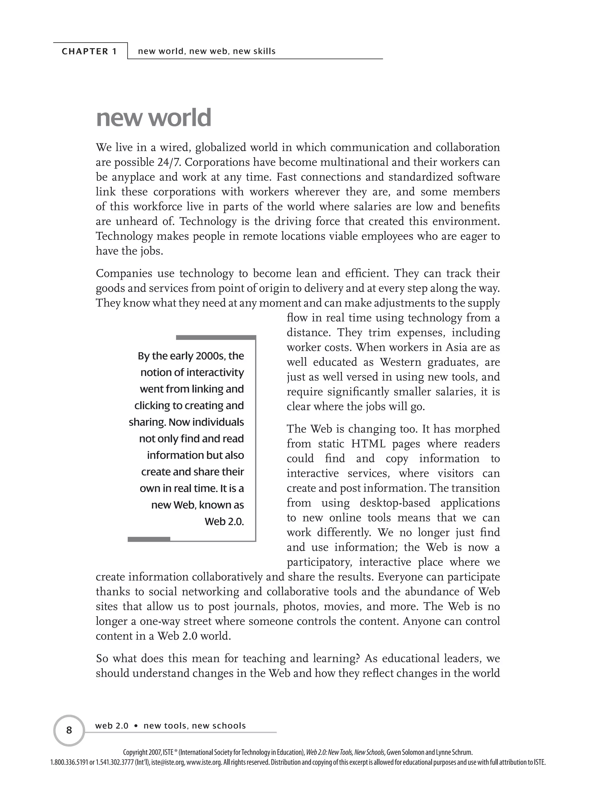 Chapter 1 new world, new web, new skills
web 2.0 • new tools, new schools

Copyright2007,ISTE®(InternationalSocietyforTechnologyinEducation),Web2.0:NewTools,NewSchools,GwenSolomonandLynneSchrum.
1.800.336.5191or1.541.302.3777(Int’l),iste@iste.org,www.iste.org.Allrightsreserved.DistributionandcopyingofthisexcerptisallowedforeducationalpurposesandusewithfullattributiontoISTE.
new world
We live in a wired, globalized world in which communication and collaboration
are possible 24/7. Corporations have become multinational and their workers can
be anyplace and work at any time. Fast connections and standardized software
link these corporations with workers wherever they are, and some members
of this workforce live in parts of the world where salaries are low and benefits
are unheard of. Technology is the driving force that created this environment.
Technology makes people in remote locations viable employees who are eager to
have the jobs.
Companies use technology to become lean and efficient. They can track their
goods and services from point of origin to delivery and at every step along the way.
They know what they need at any moment and can make adjustments to the supply
flow in real time using technology from a
distance. They trim expenses, including
worker costs. When workers in Asia are as
well educated as Western graduates, are
just as well versed in using new tools, and
require significantly smaller salaries, it is
clear where the jobs will go.
The Web is changing too. It has morphed
from static HTML pages where readers
could find and copy information to
interactive services, where visitors can
create and post information. The transition
from using desktop-based applications
to new online tools means that we can
work differently. We no longer just find
and use information; the Web is now a
participatory, interactive place where we
create information collaboratively and share the results. Everyone can participate
thanks to social networking and collaborative tools and the abundance of Web
sites that allow us to post journals, photos, movies, and more. The Web is no
longer a one-way street where someone controls the content. Anyone can control
content in a Web 2.0 world.
So what does this mean for teaching and learning? As educational leaders, we
should understand changes in the Web and how they reflect changes in the world
By the early 2000s, the
notion of interactivity
went from linking and
clicking to creating and
sharing. Now individuals
not only find and read
information but also
create and share their
own in real time. It is a
new Web, known as
Web 2.0.
 