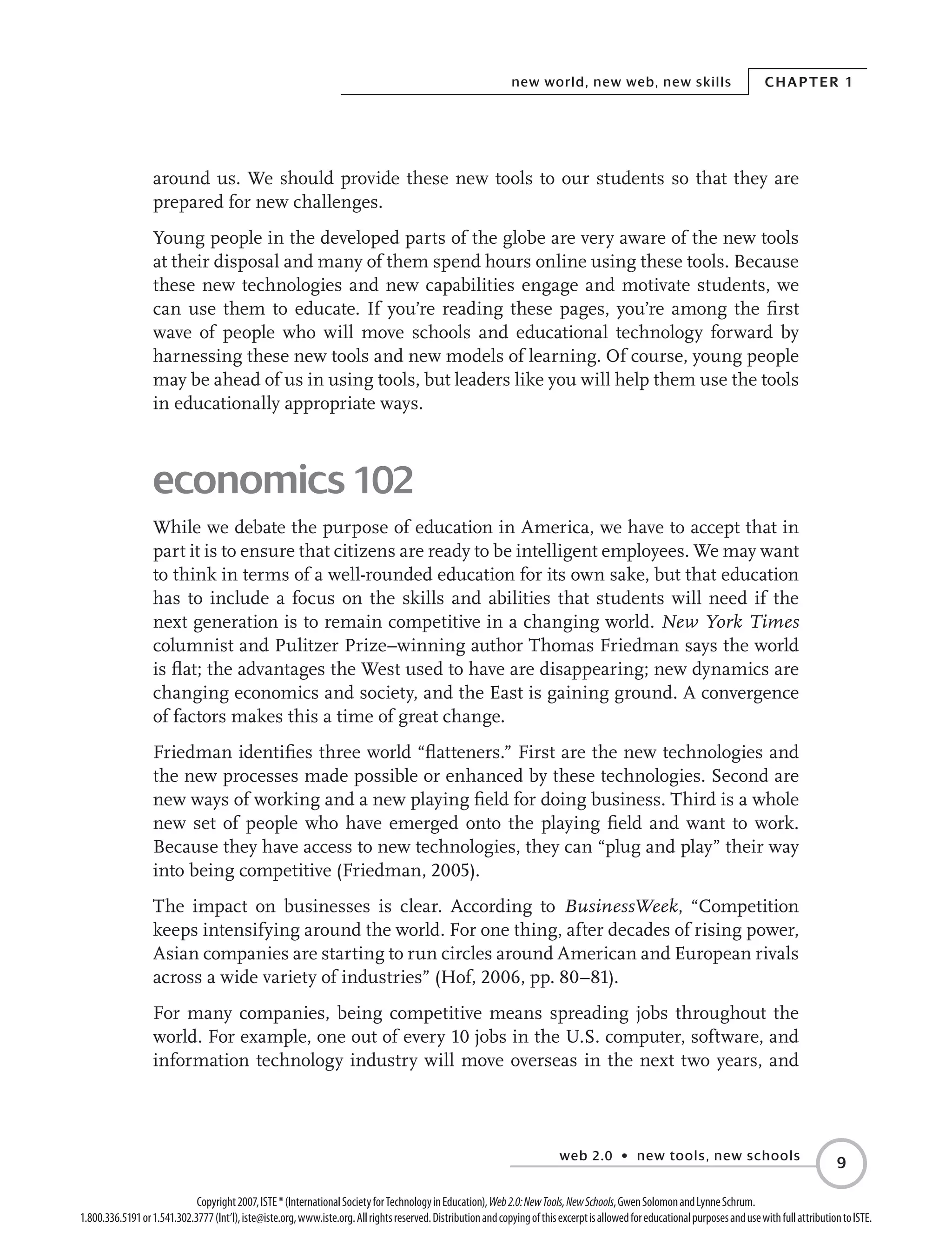 web 2.0 • new tools, new schools
Chapter 1new world, new web, new skills

Copyright2007,ISTE®(InternationalSocietyforTechnologyinEducation),Web2.0:NewTools,NewSchools,GwenSolomonandLynneSchrum.
1.800.336.5191or1.541.302.3777(Int’l),iste@iste.org,www.iste.org.Allrightsreserved.DistributionandcopyingofthisexcerptisallowedforeducationalpurposesandusewithfullattributiontoISTE.
around us. We should provide these new tools to our students so that they are
prepared for new challenges.
Young people in the developed parts of the globe are very aware of the new tools
at their disposal and many of them spend hours online using these tools. Because
these new technologies and new capabilities engage and motivate students, we
can use them to educate. If you’re reading these pages, you’re among the first
wave of people who will move schools and educational technology forward by
harnessing these new tools and new models of learning. Of course, young people
may be ahead of us in using tools, but leaders like you will help them use the tools
in educationally appropriate ways.
economics 102
While we debate the purpose of education in America, we have to accept that in
part it is to ensure that citizens are ready to be intelligent employees. We may want
to think in terms of a well-rounded education for its own sake, but that education
has to include a focus on the skills and abilities that students will need if the
next generation is to remain competitive in a changing world. New York Times
columnist and Pulitzer Prize–winning author Thomas Friedman says the world
is flat; the advantages the West used to have are disappearing; new dynamics are
changing economics and society, and the East is gaining ground. A convergence
of factors makes this a time of great change.
Friedman identifies three world “flatteners.” First are the new technologies and
the new processes made possible or enhanced by these technologies. Second are
new ways of working and a new playing field for doing business. Third is a whole
new set of people who have emerged onto the playing field and want to work.
Because they have access to new technologies, they can “plug and play” their way
into being competitive (Friedman, 2005).
The impact on businesses is clear. According to BusinessWeek, “Competition
keeps intensifying around the world. For one thing, after decades of rising power,
Asian companies are starting to run circles around American and European rivals
across a wide variety of industries” (Hof, 2006, pp. 80–81).
For many companies, being competitive means spreading jobs throughout the
world. For example, one out of every 10 jobs in the U.S. computer, software, and
information technology industry will move overseas in the next two years, and
 