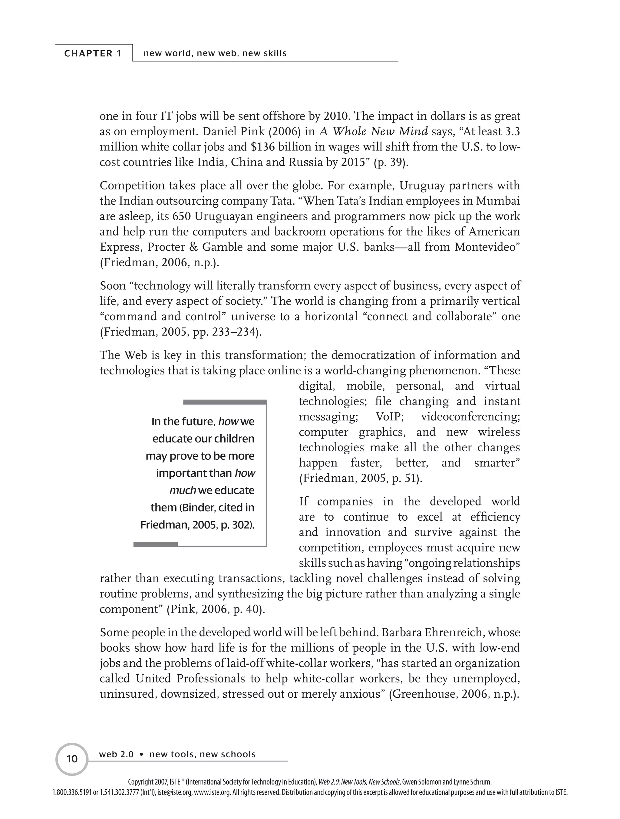 Chapter 1 new world, new web, new skills
web 2.0 • new tools, new schools
10
Copyright2007,ISTE®(InternationalSocietyforTechnologyinEducation),Web2.0:NewTools,NewSchools,GwenSolomonandLynneSchrum.
1.800.336.5191or1.541.302.3777(Int’l),iste@iste.org,www.iste.org.Allrightsreserved.DistributionandcopyingofthisexcerptisallowedforeducationalpurposesandusewithfullattributiontoISTE.
one in four IT jobs will be sent offshore by 2010. The impact in dollars is as great
as on employment. Daniel Pink (2006) in A Whole New Mind says, “At least 3.3
million white collar jobs and $136 billion in wages will shift from the U.S. to low-
cost countries like India, China and Russia by 2015” (p. 39).
Competition takes place all over the globe. For example, Uruguay partners with
the Indian outsourcing company Tata. “When Tata’s Indian employees in Mumbai
are asleep, its 650 Uruguayan engineers and programmers now pick up the work
and help run the computers and backroom operations for the likes of American
Express, Procter  Gamble and some major U.S. banks—all from Montevideo”
(Friedman, 2006, n.p.).
Soon “technology will literally transform every aspect of business, every aspect of
life, and every aspect of society.” The world is changing from a primarily vertical
“command and control” universe to a horizontal “connect and collaborate” one
(Friedman, 2005, pp. 233–234).
The Web is key in this transformation; the democratization of information and
technologies that is taking place online is a world-changing phenomenon. “These
digital, mobile, personal, and virtual
technologies; file changing and instant
messaging; VoIP; videoconferencing;
computer graphics, and new wireless
technologies make all the other changes
happen faster, better, and smarter”
(Friedman, 2005, p. 51).
If companies in the developed world
are to continue to excel at efficiency
and innovation and survive against the
competition, employees must acquire new
skillssuchashaving“ongoingrelationships
rather than executing transactions, tackling novel challenges instead of solving
routine problems, and synthesizing the big picture rather than analyzing a single
component” (Pink, 2006, p. 40).
Some people in the developed world will be left behind. Barbara Ehrenreich, whose
books show how hard life is for the millions of people in the U.S. with low-end
jobs and the problems of laid-off white-collar workers, “has started an organization
called United Professionals to help white-collar workers, be they unemployed,
uninsured, downsized, stressed out or merely anxious” (Greenhouse, 2006, n.p.).
In the future, how we
educate our children
may prove to be more
important than how
much we educate
them (Binder, cited in
Friedman, 2005, p. 302).
 