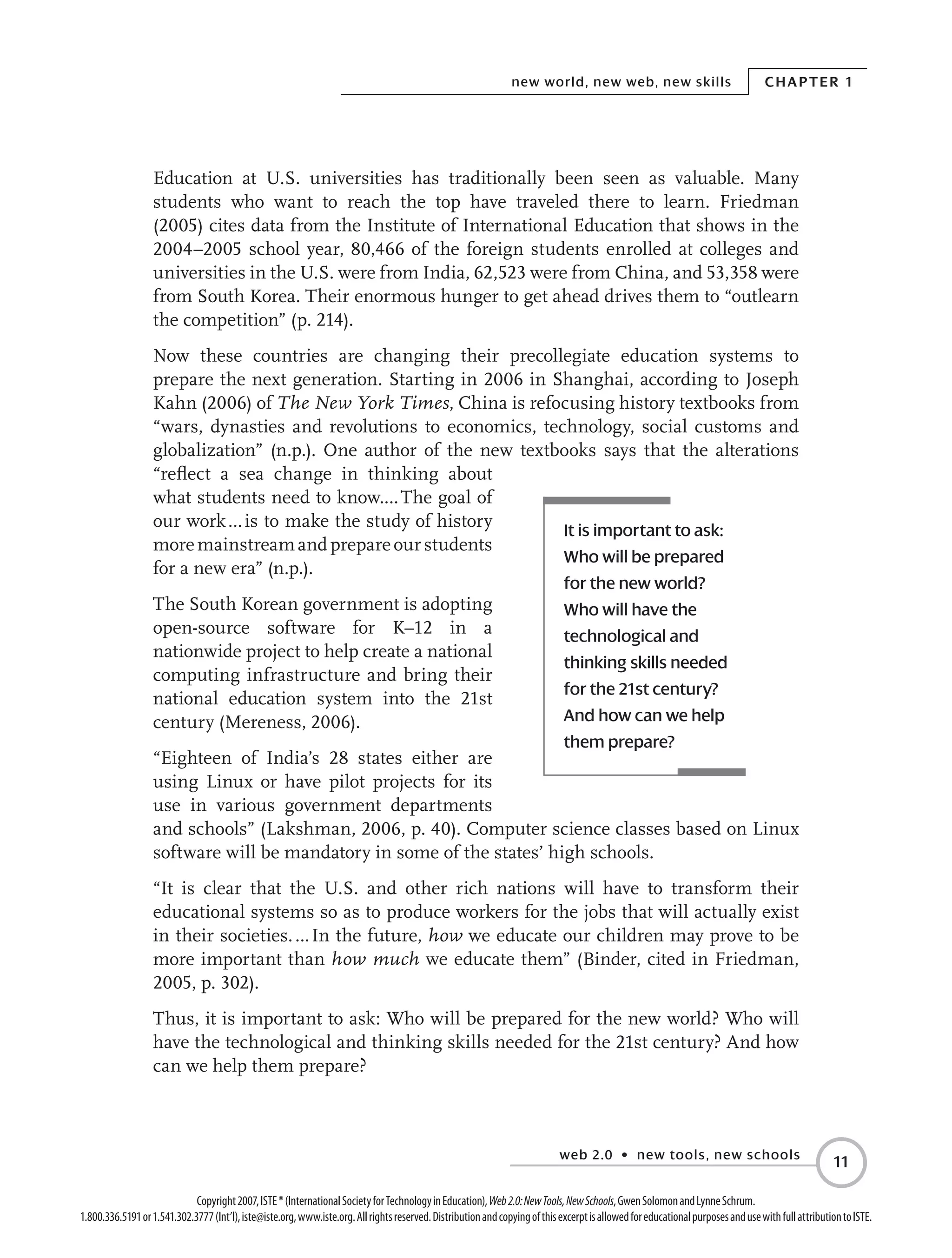 web 2.0 • new tools, new schools
Chapter 1new world, new web, new skills
11
Copyright2007,ISTE®(InternationalSocietyforTechnologyinEducation),Web2.0:NewTools,NewSchools,GwenSolomonandLynneSchrum.
1.800.336.5191or1.541.302.3777(Int’l),iste@iste.org,www.iste.org.Allrightsreserved.DistributionandcopyingofthisexcerptisallowedforeducationalpurposesandusewithfullattributiontoISTE.
Education at U.S. universities has traditionally been seen as valuable. Many
students who want to reach the top have traveled there to learn. Friedman
(2005) cites data from the Institute of International Education that shows in the
2004–2005 school year, 80,466 of the foreign students enrolled at colleges and
universities in the U.S. were from India, 62,523 were from China, and 53,358 were
from South Korea. Their enormous hunger to get ahead drives them to “outlearn
the competition” (p. 214).
Now these countries are changing their precollegiate education systems to
prepare the next generation. Starting in 2006 in Shanghai, according to Joseph
Kahn (2006) of The New York Times, China is refocusing history textbooks from
“wars, dynasties and revolutions to economics, technology, social customs and
globalization” (n.p.). One author of the new textbooks says that the alterations
“reflect a sea change in thinking about
what students need to know.… The goal of
our work … is to make the study of history
moremainstreamandprepareourstudents
for a new era” (n.p.).
The South Korean government is adopting
open-source software for K–12 in a
nationwide project to help create a national
computing infrastructure and bring their
national education system into the 21st
century (Mereness, 2006).
“Eighteen of India’s 28 states either are
using Linux or have pilot projects for its
use in various government departments
and schools” (Lakshman, 2006, p. 40). Computer science classes based on Linux
software will be mandatory in some of the states’ high schools.
“It is clear that the U.S. and other rich nations will have to transform their
educational systems so as to produce workers for the jobs that will actually exist
in their societies. … In the future, how we educate our children may prove to be
more important than how much we educate them” (Binder, cited in Friedman,
2005, p. 302).
Thus, it is important to ask: Who will be prepared for the new world? Who will
have the technological and thinking skills needed for the 21st century? And how
can we help them prepare?
It is important to ask:
Who will be prepared
for the new world?
Who will have the
technological and
thinking skills needed
for the 21st century?
And how can we help
them prepare?
 
