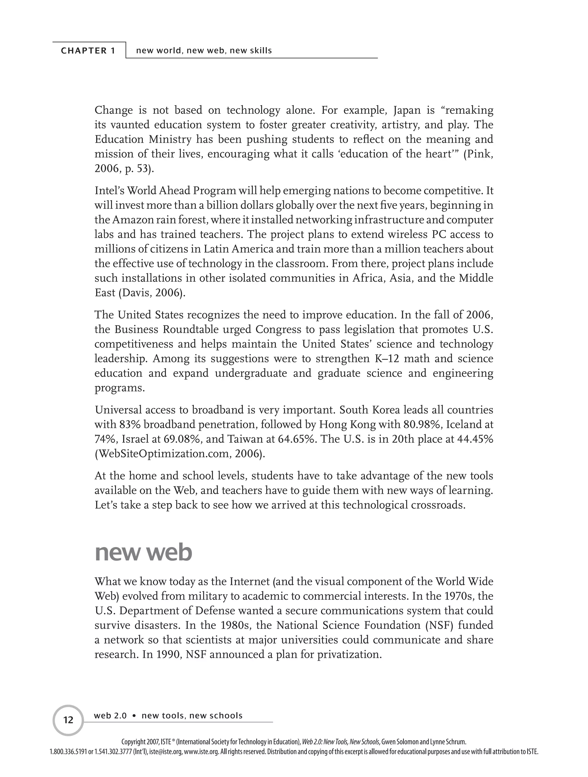 Chapter 1 new world, new web, new skills
web 2.0 • new tools, new schools
12
Copyright2007,ISTE®(InternationalSocietyforTechnologyinEducation),Web2.0:NewTools,NewSchools,GwenSolomonandLynneSchrum.
1.800.336.5191or1.541.302.3777(Int’l),iste@iste.org,www.iste.org.Allrightsreserved.DistributionandcopyingofthisexcerptisallowedforeducationalpurposesandusewithfullattributiontoISTE.
Change is not based on technology alone. For example, Japan is “remaking
its vaunted education system to foster greater creativity, artistry, and play. The
Education Ministry has been pushing students to reflect on the meaning and
mission of their lives, encouraging what it calls ‘education of the heart’” (Pink,
2006, p. 53).
Intel’s World Ahead Program will help emerging nations to become competitive. It
will invest more than a billion dollars globally over the next five years, beginning in
the Amazon rain forest, where it installed networking infrastructure and computer
labs and has trained teachers. The project plans to extend wireless PC access to
millions of citizens in Latin America and train more than a million teachers about
the effective use of technology in the classroom. From there, project plans include
such installations in other isolated communities in Africa, Asia, and the Middle
East (Davis, 2006).
The United States recognizes the need to improve education. In the fall of 2006,
the Business Roundtable urged Congress to pass legislation that promotes U.S.
competitiveness and helps maintain the United States’ science and technology
leadership. Among its suggestions were to strengthen K–12 math and science
education and expand undergraduate and graduate science and engineering
programs.
Universal access to broadband is very important. South Korea leads all countries
with 83% broadband penetration, followed by Hong Kong with 80.98%, Iceland at
74%, Israel at 69.08%, and Taiwan at 64.65%. The U.S. is in 20th place at 44.45%
(WebSiteOptimization.com, 2006).
At the home and school levels, students have to take advantage of the new tools
available on the Web, and teachers have to guide them with new ways of learning.
Let’s take a step back to see how we arrived at this technological crossroads.
new web
What we know today as the Internet (and the visual component of the World Wide
Web) evolved from military to academic to commercial interests. In the 1970s, the
U.S. Department of Defense wanted a secure communications system that could
survive disasters. In the 1980s, the National Science Foundation (NSF) funded
a network so that scientists at major universities could communicate and share
research. In 1990, NSF announced a plan for privatization.
 