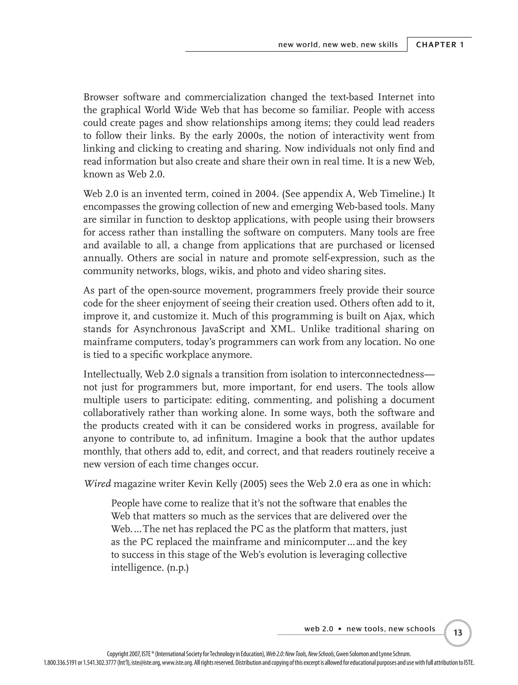 web 2.0 • new tools, new schools
Chapter 1new world, new web, new skills
13
Copyright2007,ISTE®(InternationalSocietyforTechnologyinEducation),Web2.0:NewTools,NewSchools,GwenSolomonandLynneSchrum.
1.800.336.5191or1.541.302.3777(Int’l),iste@iste.org,www.iste.org.Allrightsreserved.DistributionandcopyingofthisexcerptisallowedforeducationalpurposesandusewithfullattributiontoISTE.
Browser software and commercialization changed the text-based Internet into
the graphical World Wide Web that has become so familiar. People with access
could create pages and show relationships among items; they could lead readers
to follow their links. By the early 2000s, the notion of interactivity went from
linking and clicking to creating and sharing. Now individuals not only find and
read information but also create and share their own in real time. It is a new Web,
known as Web 2.0.
Web 2.0 is an invented term, coined in 2004. (See appendix A, Web Timeline.) It
encompasses the growing collection of new and emerging Web-based tools. Many
are similar in function to desktop applications, with people using their browsers
for access rather than installing the software on computers. Many tools are free
and available to all, a change from applications that are purchased or licensed
annually. Others are social in nature and promote self-expression, such as the
community networks, blogs, wikis, and photo and video sharing sites.
As part of the open-source movement, programmers freely provide their source
code for the sheer enjoyment of seeing their creation used. Others often add to it,
improve it, and customize it. Much of this programming is built on Ajax, which
stands for Asynchronous JavaScript and XML. Unlike traditional sharing on
mainframe computers, today’s programmers can work from any location. No one
is tied to a specific workplace anymore.
Intellectually, Web 2.0 signals a transition from isolation to interconnectedness—
not just for programmers but, more important, for end users. The tools allow
multiple users to participate: editing, commenting, and polishing a document
collaboratively rather than working alone. In some ways, both the software and
the products created with it can be considered works in progress, available for
anyone to contribute to, ad infinitum. Imagine a book that the author updates
monthly, that others add to, edit, and correct, and that readers routinely receive a
new version of each time changes occur.
Wired magazine writer Kevin Kelly (2005) sees the Web 2.0 era as one in which:
People have come to realize that it’s not the software that enables the
Web that matters so much as the services that are delivered over the
Web. … The net has replaced the PC as the platform that matters, just
as the PC replaced the mainframe and minicomputer … and the key
to success in this stage of the Web’s evolution is leveraging collective
intelligence. (n.p.)
 