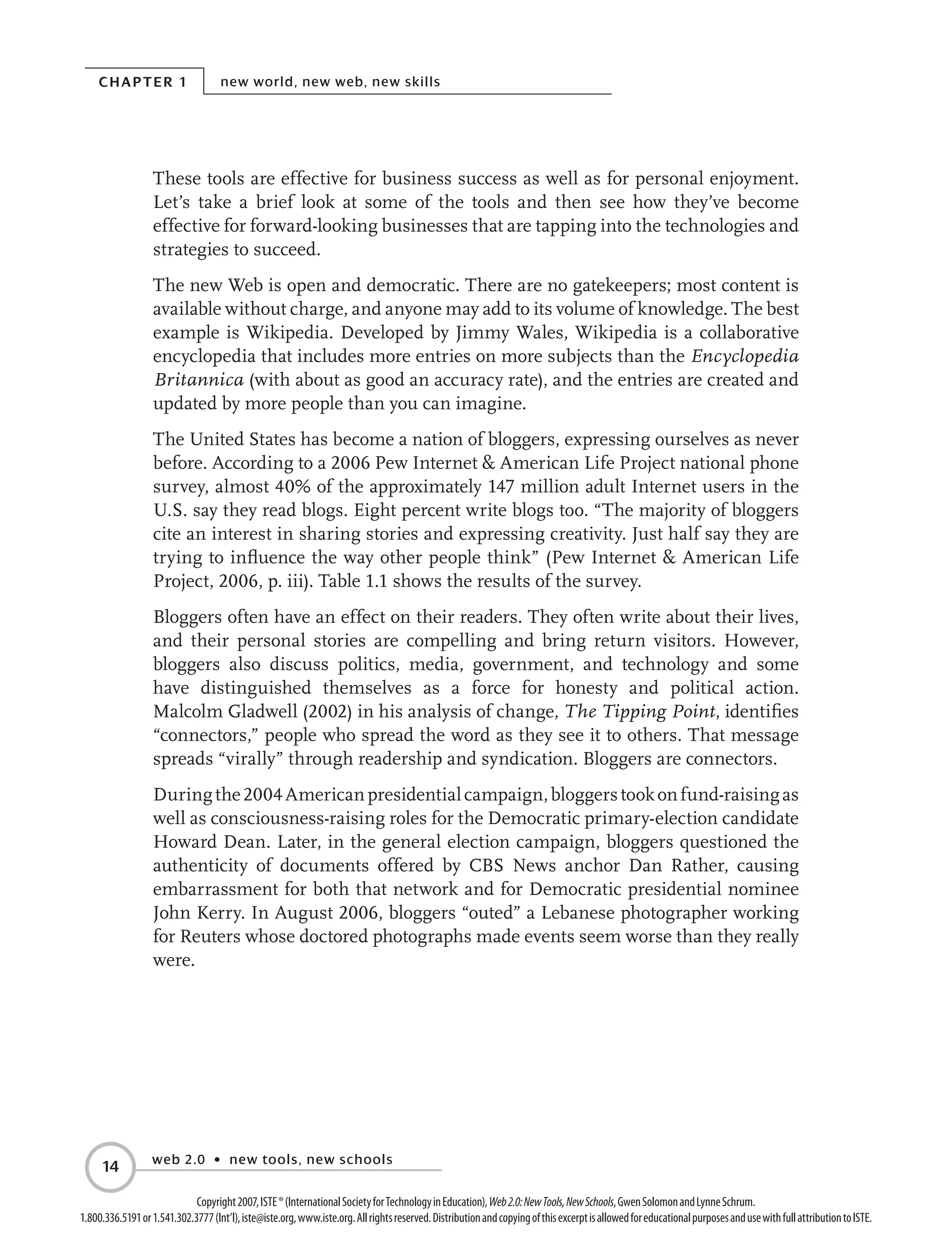 Chapter 1 new world, new web, new skills
web 2.0 • new tools, new schools
14
Copyright2007,ISTE®(InternationalSocietyforTechnologyinEducation),Web2.0:NewTools,NewSchools,GwenSolomonandLynneSchrum.
1.800.336.5191or1.541.302.3777(Int’l),iste@iste.org,www.iste.org.Allrightsreserved.DistributionandcopyingofthisexcerptisallowedforeducationalpurposesandusewithfullattributiontoISTE.
These tools are effective for business success as well as for personal enjoyment.
Let’s take a brief look at some of the tools and then see how they’ve become
effective for forward-looking businesses that are tapping into the technologies and
strategies to succeed.
The new Web is open and democratic. There are no gatekeepers; most content is
available without charge, and anyone may add to its volume of knowledge. The best
example is Wikipedia. Developed by Jimmy Wales, Wikipedia is a collaborative
encyclopedia that includes more entries on more subjects than the Encyclopedia
Britannica (with about as good an accuracy rate), and the entries are created and
updated by more people than you can imagine.
The United States has become a nation of bloggers, expressing ourselves as never
before. According to a 2006 Pew Internet  American Life Project national phone
survey, almost 40% of the approximately 147 million adult Internet users in the
U.S. say they read blogs. Eight percent write blogs too. “The majority of bloggers
cite an interest in sharing stories and expressing creativity. Just half say they are
trying to influence the way other people think” (Pew Internet  American Life
Project, 2006, p. iii). Table 1.1 shows the results of the survey.
Bloggers often have an effect on their readers. They often write about their lives,
and their personal stories are compelling and bring return visitors. However,
bloggers also discuss politics, media, government, and technology and some
have distinguished themselves as a force for honesty and political action.
Malcolm Gladwell (2002) in his analysis of change, The Tipping Point, identifies
“connectors,” people who spread the word as they see it to others. That message
spreads “virally” through readership and syndication. Bloggers are connectors.
Duringthe2004Americanpresidentialcampaign,bloggerstookonfund-raisingas
well as consciousness-raising roles for the Democratic primary-election candidate
Howard Dean. Later, in the general election campaign, bloggers questioned the
authenticity of documents offered by CBS News anchor Dan Rather, causing
embarrassment for both that network and for Democratic presidential nominee
John Kerry. In August 2006, bloggers “outed” a Lebanese photographer working
for Reuters whose doctored photographs made events seem worse than they really
were.
 