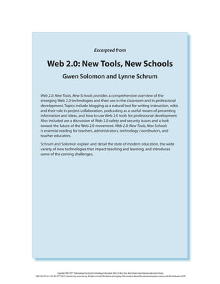Copyright2007,ISTE®(InternationalSocietyforTechnologyinEducation),Web2.0:NewTools,NewSchools,GwenSolomonandLynneSchrum.
1.800.336.5191or1.541.302.3777(Int’l),iste@iste.org,www.iste.org.Allrightsreserved.DistributionandcopyingofthisexcerptisallowedforeducationalpurposesandusewithfullattributiontoISTE.
Excerpted from
Web 2.0: New Tools, New Schools
Gwen Solomon and Lynne Schrum
Web 2.0: New Tools, New Schools provides a comprehensive overview of the
emerging Web 2.0 technologies and their use in the classroom and in professional
development. Topics include blogging as a natural tool for writing instruction, wikis
and their role in project collaboration, podcasting as a useful means of presenting
information and ideas, and how to use Web 2.0 tools for professional development.
Also included are a discussion of Web 2.0 safety and security issues and a look
toward the future of the Web 2.0 movement. Web 2.0: New Tools, New Schools
is essential reading for teachers, administrators, technology coordinators, and
teacher educators.
Schrum and Solomon explain and detail the state of modern education, the wide
variety of new technologies that impact teaching and learning, and introduces
some of the coming challenges.
 