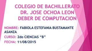 COLEGIO DE BACHILLERATO
DR. JOSE OCHOA LEON
DEBER DE COMPUTACION
NOMBRE: FABIOLA ESTEFANIA BUSTAMANTE
ASANZA
CURSO: 2do CIENCIAS “B”
FECHA: 11/08/2015
 