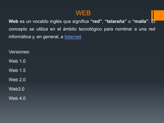 WEB
Web es un vocablo inglés que significa “red”, “telaraña” o “malla”. El
concepto se utiliza en el ámbito tecnológico para nombrar a una red
informática y, en general, a Internet
Versiones:
Web 1.0
Web 1.5
Web 2.0
Web3.0
Web 4.0
 