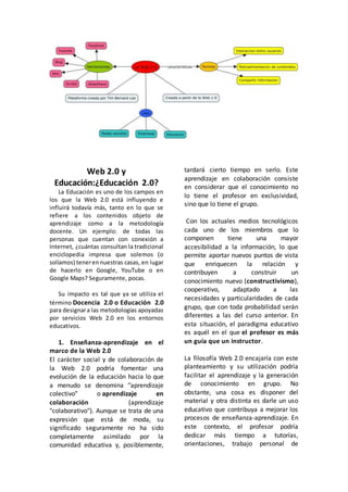 Web 2.0 y
Educación:¿Educación 2.0?
La Educación es uno de los campos en
los que la Web 2.0 está influyendo e
influirá todavía más, tanto en lo que se
refiere a los contenidos objeto de
aprendizaje como a la metodología
docente. Un ejemplo: de todas las
personas que cuentan con conexión a
Internet, ¿cuántas consultan la tradicional
enciclopedia impresa que solemos (o
solíamos) tenerennuestras casas, en lugar
de hacerlo en Google, YouTube o en
Google Maps? Seguramente, pocas.
Su impacto es tal que ya se utiliza el
término Docencia 2.0 o Educación 2.0
para designara las metodologías apoyadas
por servicios Web 2.0 en los entornos
educativos.
1. Enseñanza-aprendizaje en el
marco de la Web 2.0
El carácter social y de colaboración de
la Web 2.0 podría fomentar una
evolución de la educación hacia lo que
a menudo se denomina "aprendizaje
colectivo" o aprendizaje en
colaboración (aprendizaje
"colaborativo"). Aunque se trata de una
expresión que está de moda, su
significado seguramente no ha sido
completamente asimilado por la
comunidad educativa y, posiblemente,
tardará cierto tiempo en serlo. Este
aprendizaje en colaboración consiste
en considerar que el conocimiento no
lo tiene el profesor en exclusividad,
sino que lo tiene el grupo.
Con los actuales medios tecnológicos
cada uno de los miembros que lo
componen tiene una mayor
accesibilidad a la información, lo que
permite aportar nuevos puntos de vista
que enriquecen la relación y
contribuyen a construir un
conocimiento nuevo (constructivismo),
cooperativo, adaptado a las
necesidades y particularidades de cada
grupo, que con toda probabilidad serán
diferentes a las del curso anterior. En
esta situación, el paradigma educativo
es aquél en el que el profesor es más
un guía que un instructor.
La filosofía Web 2.0 encajaría con este
planteamiento y su utilización podría
facilitar el aprendizaje y la generación
de conocimiento en grupo. No
obstante, una cosa es disponer del
material y otra distinta es darle un uso
educativo que contribuya a mejorar los
procesos de enseñanza-aprendizaje. En
este contexto, el profesor podría
dedicar más tiempo a tutorías,
orientaciones, trabajo personal de
 