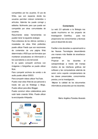 compartidos por los usuarios. El uso de
Wikis, que son espacios donde los
usuarios permiten colocar contenidos o
artículos. Además los puede corregir y
editarlos fácilmente para que pueda ser
compartido por otras comunidades de
usuarios.
Resumiendo estas herramientas se
pueden tener la siguiente analogía:
Para enterarse de los últimos cambios y
novedades de sitios Web preferidos
puede utilizar Feeds que son resúmenes
de contenidos de una página Web
determinada o RSS que son formatos que
mantienen actualizados en información a
los suscriptores a una red social.
Si se quiere compartir archivos con
imágenes o fotografías se puede utilizar
flickr.
Para compartir archivos de sonido o de
audio puede utilizar ODEO.
Para compartir videos utilizar YouTube.
Puede crear sitios Web de uso personal a
través del uso de Weblogs o Blogs.
Puede utilizar para ellos Blogger.
Puede construir sitios colaborativos para
subir texto creando Wikis. Puede utilizar
la enciclopedia Wikipedia.
Comentario
La web 2.0 aplicada a la Biología nos
ayuda muchísimo en los proyecto de
Investigación Científica, pues nos
proporciona los conocimientos y técnicas
para el desarrollo de esta
Facilitar a los docentes su aproximación a
las Nuevas Tecnologías desarrollando
una manera más flexible de enseñanza-
aprendizaje.
Propiciar en los docentes el
autoaprendizaje a través del manejo
intuitivo de las interfaces gráficas del
software y las computadoras además de
servir como soporte complementario de
las clases presenciales, conocimientos
previos y en la investigación.
Mejorar la calidad de los documentos
informáticos producidos por los docentes.
María Angélica Paredes Alvarado
 