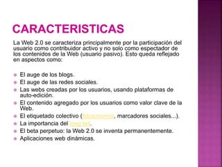 La Web 2.0 se caracteriza principalmente por la participación del
usuario como contribuidor activo y no solo como espectador de
los contenidos de la Web (usuario pasivo). Esto queda reflejado
en aspectos como:
 El auge de los blogs.
 El auge de las redes sociales.
 Las webs creadas por los usuarios, usando plataformas de
auto-edición.
 El contenido agregado por los usuarios como valor clave de la
Web.
 El etiquetado colectivo (folcsonomía, marcadores sociales...).
 La importancia del long tail.
 El beta perpetuo: la Web 2.0 se inventa permanentemente.
 Aplicaciones web dinámicas.
 