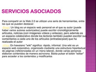 Para compartir en la Web 2.0 se utilizan una serie de herramientas, entre
las que se pueden destacar:
-Blogs: Un blog es un espacio web personal en el que su autor (puede
haber varios autores autorizados) puede escribir cronológicamente
artículos, noticias.(con imágenes vídeos y enlaces), pero además es
un espacio colaborativo donde los lectores también pueden escribir sus
comentarios a cada uno de los artículos (entradas/post) que ha
realizado el autor
-Wikis: En hawaiano "wiki" significa: rápido, informal. Una wiki es un
espacio web corporativo, organizado mediante una estructura hipertextual
de páginas (referenciadas en un menú lateral), donde varias personas
elaboran contenidos de manera asíncrona. Basta pulsar el botón "editar"
para acceder a los contenidos y modificarlos
 