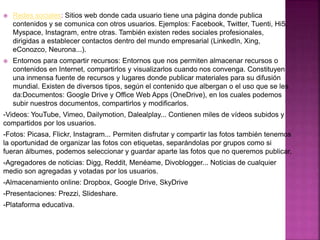  Redes sociales: Sitios web donde cada usuario tiene una página donde publica
contenidos y se comunica con otros usuarios. Ejemplos: Facebook, Twitter, Tuenti, Hi5,
Myspace, Instagram, entre otras. También existen redes sociales profesionales,
dirigidas a establecer contactos dentro del mundo empresarial (LinkedIn, Xing,
eConozco, Neurona...).
 Entornos para compartir recursos: Entornos que nos permiten almacenar recursos o
contenidos en Internet, compartirlos y visualizarlos cuando nos convenga. Constituyen
una inmensa fuente de recursos y lugares donde publicar materiales para su difusión
mundial. Existen de diversos tipos, según el contenido que albergan o el uso que se les
da:Documentos: Google Drive y Office Web Apps (OneDrive), en los cuales podemos
subir nuestros documentos, compartirlos y modificarlos.
-Videos: YouTube, Vimeo, Dailymotion, Dalealplay... Contienen miles de vídeos subidos y
compartidos por los usuarios.
-Fotos: Picasa, Flickr, Instagram... Permiten disfrutar y compartir las fotos también tenemos
la oportunidad de organizar las fotos con etiquetas, separándolas por grupos como si
fueran álbumes, podemos seleccionar y guardar aparte las fotos que no queremos publicar.
-Agregadores de noticias: Digg, Reddit, Menéame, Divoblogger... Noticias de cualquier
medio son agregadas y votadas por los usuarios.
-Almacenamiento online: Dropbox, Google Drive, SkyDrive
-Presentaciones: Prezzi, Slideshare.
-Plataforma educativa.
 