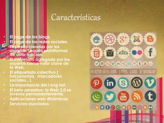 Características
• El auge de los blogs.
• El auge de las redes sociales.
• Las webs creadas por los
usuarios, usando plataformas
de auto-edición.
• El contenido agregado por los
usuarios como valor clave de
la Web.
• El etiquetado colectivo (
folcsonomía, marcadores
sociales...).
• La importancia del l ong tail.
• El beta perpetuo: la Web 2.0 se
inventa permanentemente.
• Aplicaciones web dinámicas.
• Servicios asociados
 
