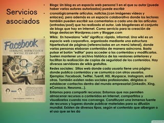 Servicios
asociados
• Blogs: Un blog es un espacio web persona∩l en el que su autor (puede
haber varios autores autorizados) puede escribir
• cronológicamente artículos, noticias.(con imágenes vídeos y
enlaces), pero además es un espacio colaborativo donde los lectores
también pueden escribir sus comentarios a cada uno de los artículos
(entradas/post) que ha realizado el autor. Lab blogsferaes el conjunto
de blogs que hay en Internet. Como servicio para la creación de
blogs destacan Wordpress.com y Blogger.com
• Wikis: En hawaiano "wiki" significa: rápido, informal. Una wiki es un
espacio web corporativo, organizado mediante una estructura
hipertextual de páginas (referenciadas en un menú lateral), donde
varias personas elaboran contenidos de manera asíncrona. Basta
pulsar el botón "editar" para acceder a los contenidos y modificarlos.
Suelen mantener un archivo histórico de las versiones anteriores y
facilitan la realización de copias de seguridad de los contenidos. Hay
diversos servidores de wikis gratuitos.
• Redes sociales: Sitios web donde cada usuario tiene una página
donde publica contenidos y se comunica con otros usuarios.
Ejemplos: Facebook, Twitter, Tuenti, Hi5, Myspace, Instagram, entre
otras. También existen redes sociales profesionales, dirigidas a
establecer contactos dentro del mundo empresarial (LinkedIn, Xing,
eConozco, Neurona...).
• Entornos para compartir recursos: Entornos que nos permiten
almacenar recursos o contenidos en Internet, compartirlos y
visualizarlos cuando nos convenga. Constituyen una inmensa fuente
de recursos y lugares donde publicar materiales para su difusión
mundial. Existen de diversos tipos, según el contenido que albergan o
el uso que se les da
 