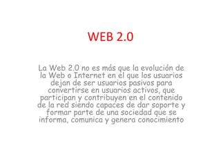 WEB 2.0
La Web 2.0 no es más que la evolución de
la Web o Internet en el que los usuarios
dejan de ser usuarios pasivos para
convertirse en usuarios activos, que
participan y contribuyen en el contenido
de la red siendo capaces de dar soporte y
formar parte de una sociedad que se
informa, comunica y genera conocimiento
 