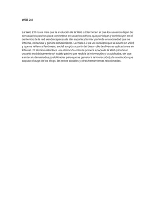 WEB 2.0
La Web 2.0 no es más que la evolución de la Web o Internet en el que los usuarios dejan de
ser usuarios pasivos para convertirse en usuarios activos, que participan y contribuyen en el
contenido de la red siendo capaces de dar soporte y formar parte de una sociedad que se
informa, comunica y genera conocimiento. La Web 2.0 es un concepto que se acuñó en 2003
y que se refiere al fenómeno social surgido a partir del desarrollo de diversas aplicaciones en
Internet. El término establece una distinción entre la primera época de la Web (donde el
usuario era básicamente un sujeto pasivo que recibía la información o la publicaba, sin que
existieran demasiadas posibilidades para que se generara la interacción) y la revolución que
supuso el auge de los blogs, las redes sociales y otras herramientas relacionadas.